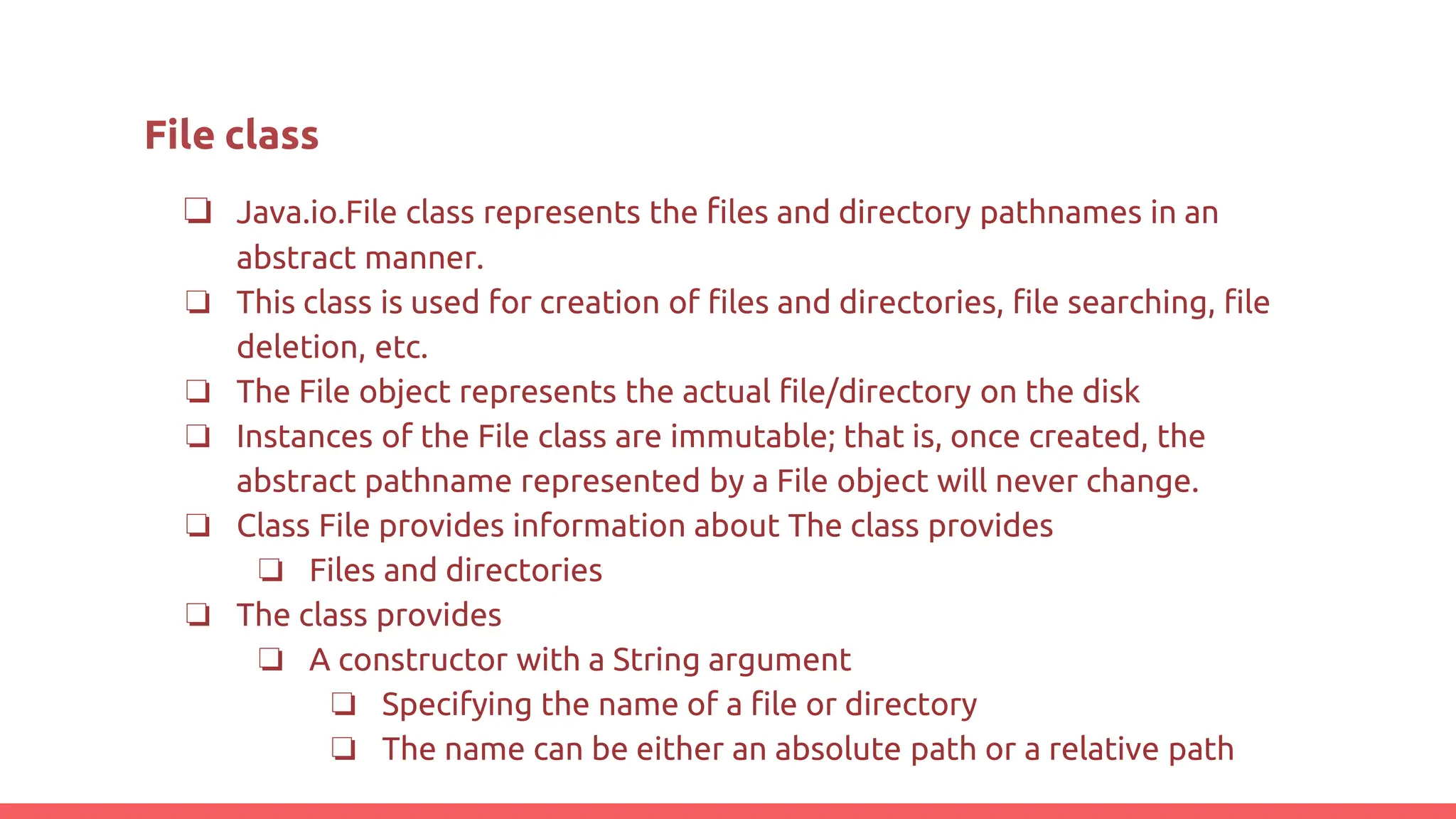 ❏ Java.io.File class represents the files and directory pathnames in an
abstract manner.
❏ This class is used for creation of files and directories, file searching, file
deletion, etc.
❏ The File object represents the actual file/directory on the disk
❏ Instances of the File class are immutable; that is, once created, the
abstract pathname represented by a File object will never change.
❏ Class File provides information about The class provides
❏ Files and directories
❏ The class provides
❏ A constructor with a String argument
❏ Specifying the name of a file or directory
❏ The name can be either an absolute path or a relative path
File class
 