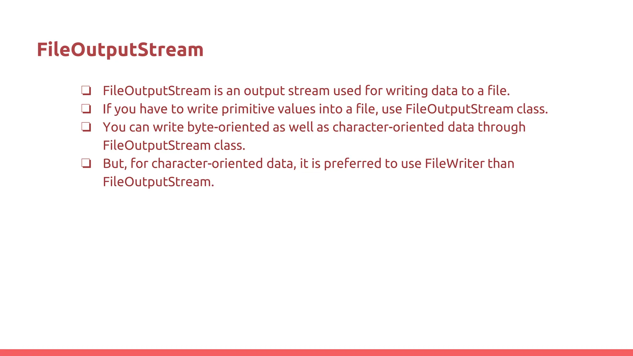 FileOutputStream
❏ FileOutputStream is an output stream used for writing data to a file.
❏ If you have to write primitive values into a file, use FileOutputStream class.
❏ You can write byte-oriented as well as character-oriented data through
FileOutputStream class.
❏ But, for character-oriented data, it is preferred to use FileWriter than
FileOutputStream.
 
