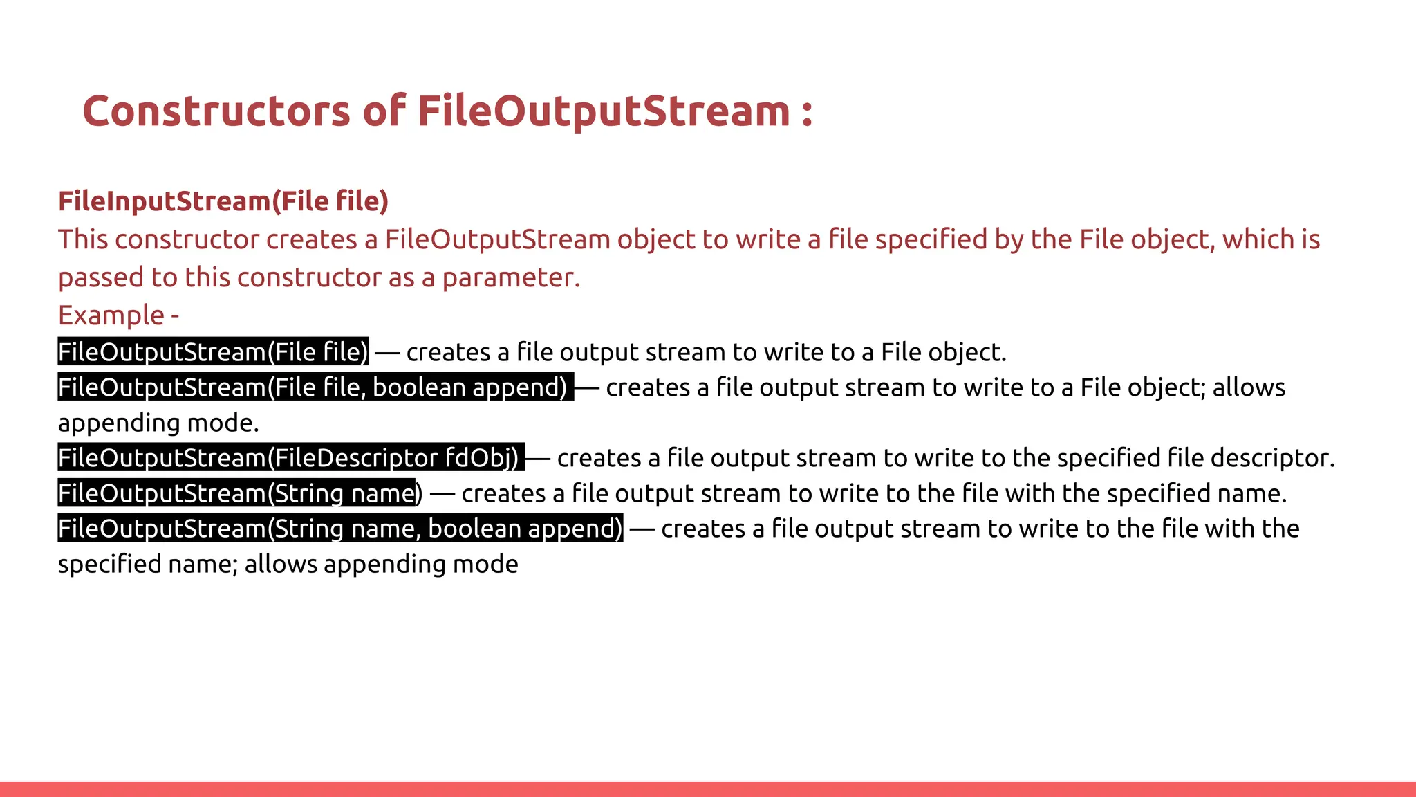Constructors of FileOutputStream :
FileInputStream(File file)
This constructor creates a FileOutputStream object to write a file specified by the File object, which is
passed to this constructor as a parameter.
Example -
FileOutputStream(File file) — creates a file output stream to write to a File object.
FileOutputStream(File file, boolean append) — creates a file output stream to write to a File object; allows
appending mode.
FileOutputStream(FileDescriptor fdObj) — creates a file output stream to write to the specified file descriptor.
FileOutputStream(String name) — creates a file output stream to write to the file with the specified name.
FileOutputStream(String name, boolean append) — creates a file output stream to write to the file with the
specified name; allows appending mode
 