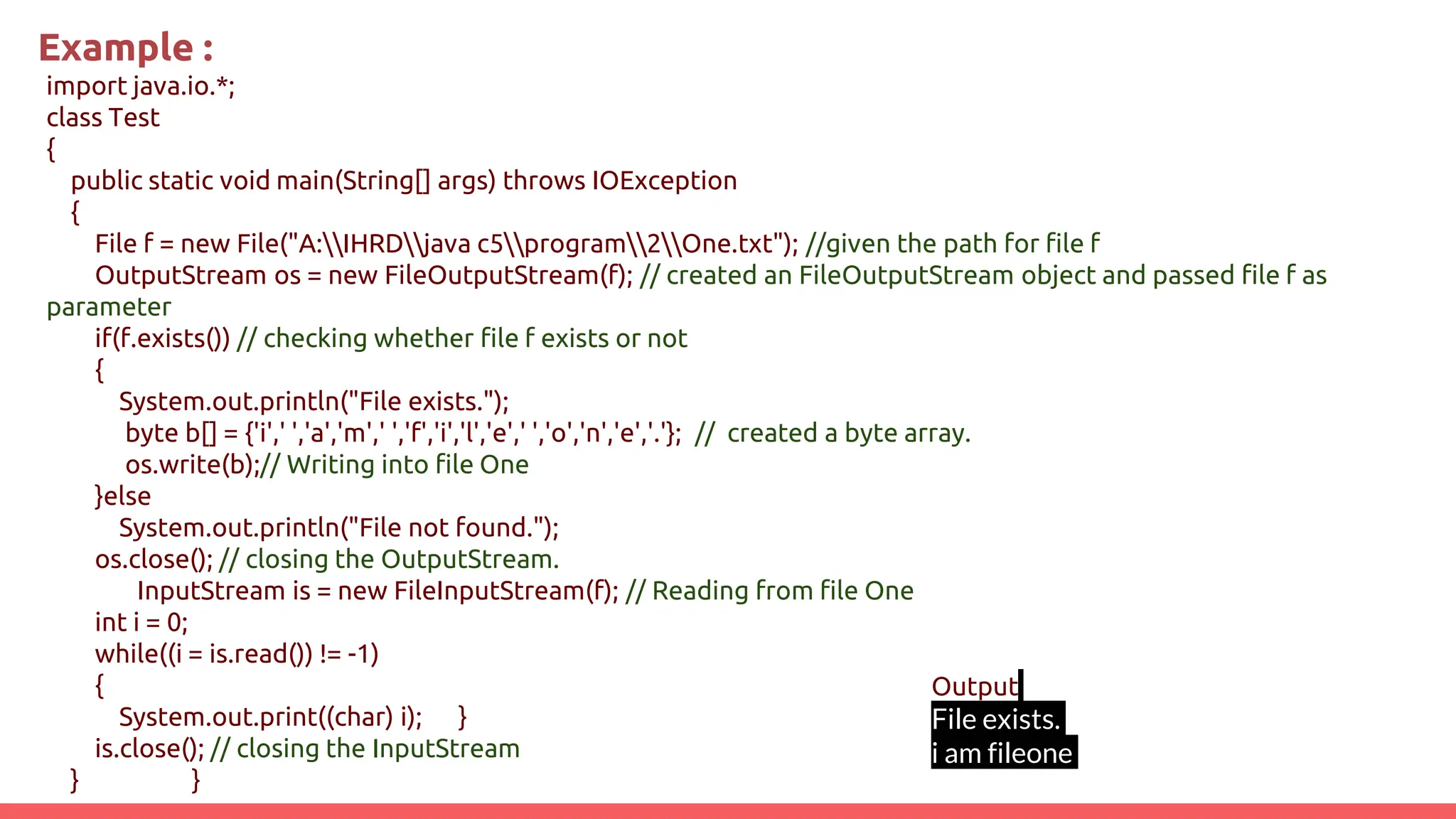 Example :
import java.io.*;
class Test
{
public static void main(String[] args) throws IOException
{
File f = new File("A:IHRDjava c5program2One.txt"); //given the path for file f
OutputStream os = new FileOutputStream(f); // created an FileOutputStream object and passed file f as
parameter
if(f.exists()) // checking whether file f exists or not
{
System.out.println("File exists.");
byte b[] = {'i',' ','a','m',' ','f','i','l','e',' ','o','n','e','.'}; // created a byte array.
os.write(b);// Writing into file One
}else
System.out.println("File not found.");
os.close(); // closing the OutputStream.
InputStream is = new FileInputStream(f); // Reading from file One
int i = 0;
while((i = is.read()) != -1)
{
System.out.print((char) i); }
is.close(); // closing the InputStream
} }
Output
File exists.
i am fileone
 