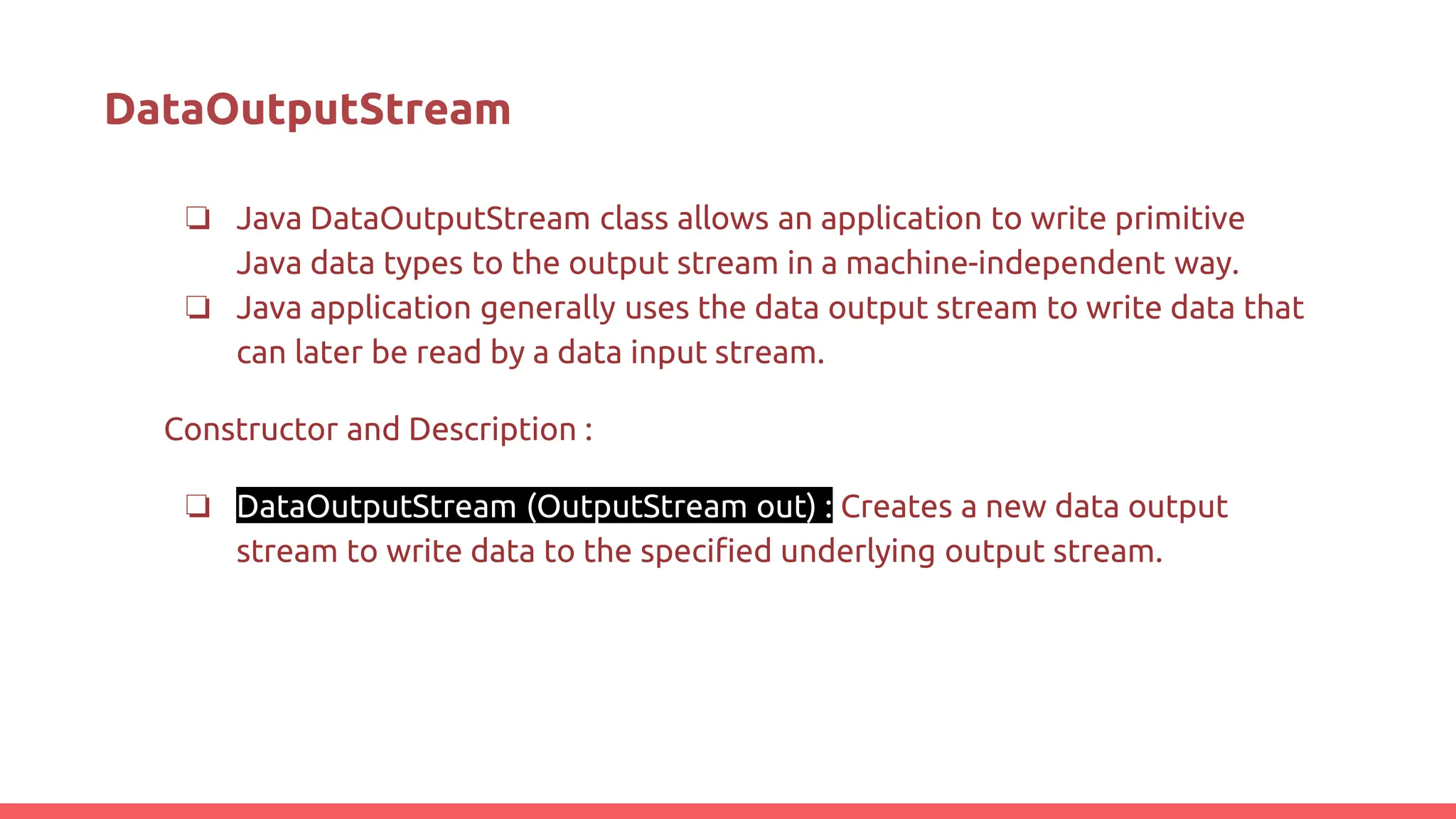 DataOutputStream
❏ Java DataOutputStream class allows an application to write primitive
Java data types to the output stream in a machine-independent way.
❏ Java application generally uses the data output stream to write data that
can later be read by a data input stream.
Constructor and Description :
❏ DataOutputStream (OutputStream out) : Creates a new data output
stream to write data to the specified underlying output stream.
 