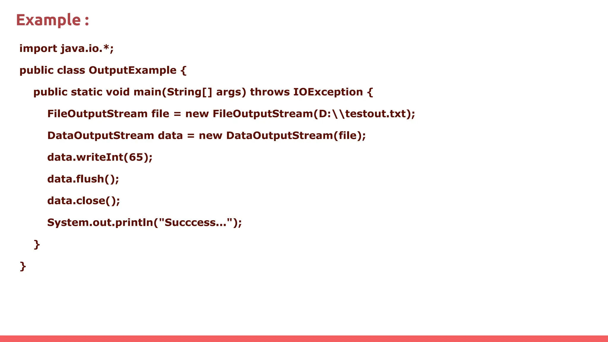 Example :
import java.io.*;
public class OutputExample {
public static void main(String[] args) throws IOException {
FileOutputStream file = new FileOutputStream(D:testout.txt);
DataOutputStream data = new DataOutputStream(file);
data.writeInt(65);
data.flush();
data.close();
System.out.println("Succcess...");
}
}
 