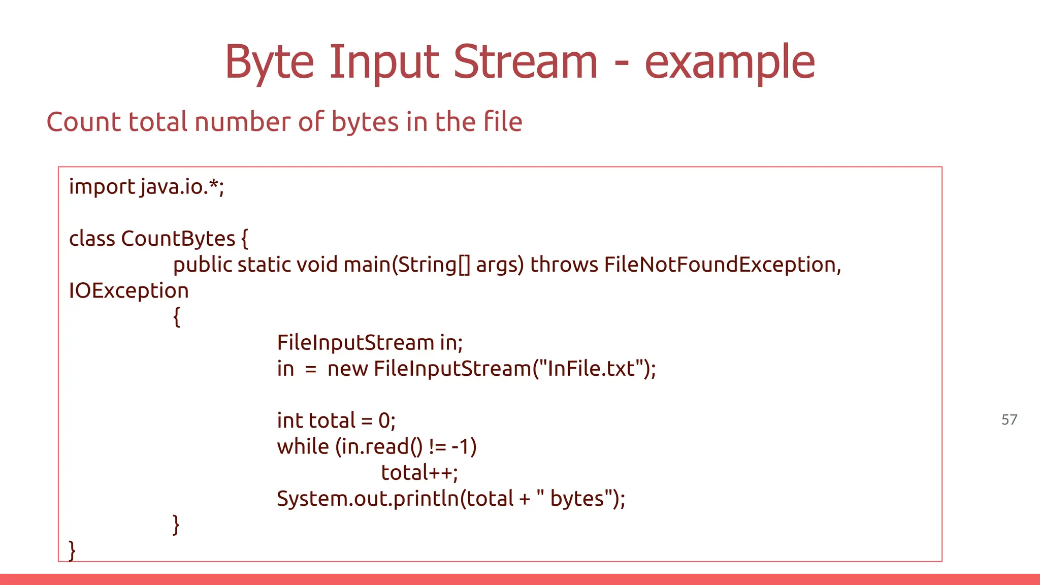 57
Byte Input Stream - example
Count total number of bytes in the file
import java.io.*;
class CountBytes {
public static void main(String[] args) throws FileNotFoundException,
IOException
{
FileInputStream in;
in = new FileInputStream("InFile.txt");
int total = 0;
while (in.read() != -1)
total++;
System.out.println(total + " bytes");
}
}
 