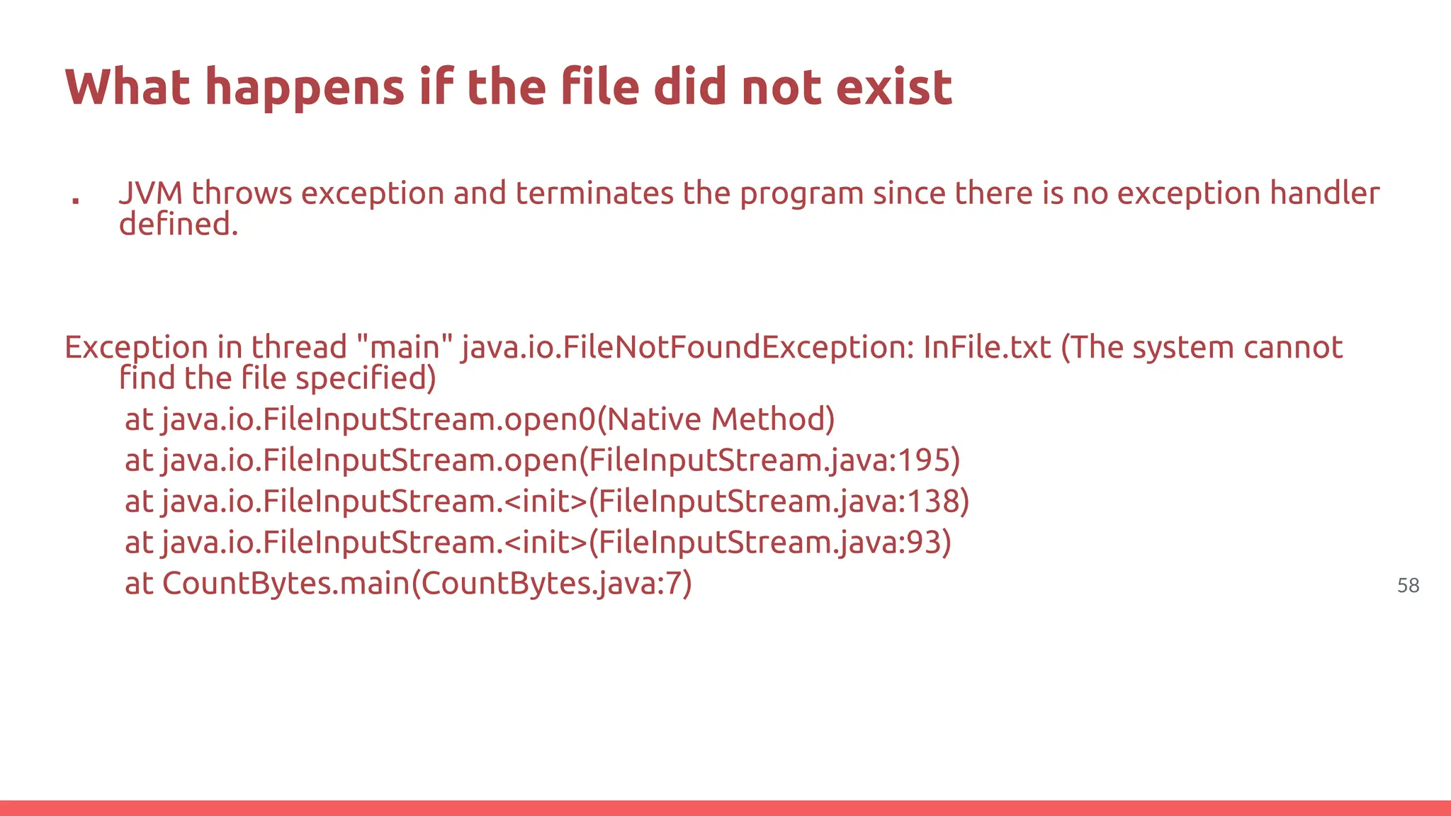 58
What happens if the file did not exist
■ JVM throws exception and terminates the program since there is no exception handler
defined.
Exception in thread "main" java.io.FileNotFoundException: InFile.txt (The system cannot
find the file specified)
at java.io.FileInputStream.open0(Native Method)
at java.io.FileInputStream.open(FileInputStream.java:195)
at java.io.FileInputStream.<init>(FileInputStream.java:138)
at java.io.FileInputStream.<init>(FileInputStream.java:93)
at CountBytes.main(CountBytes.java:7)
 