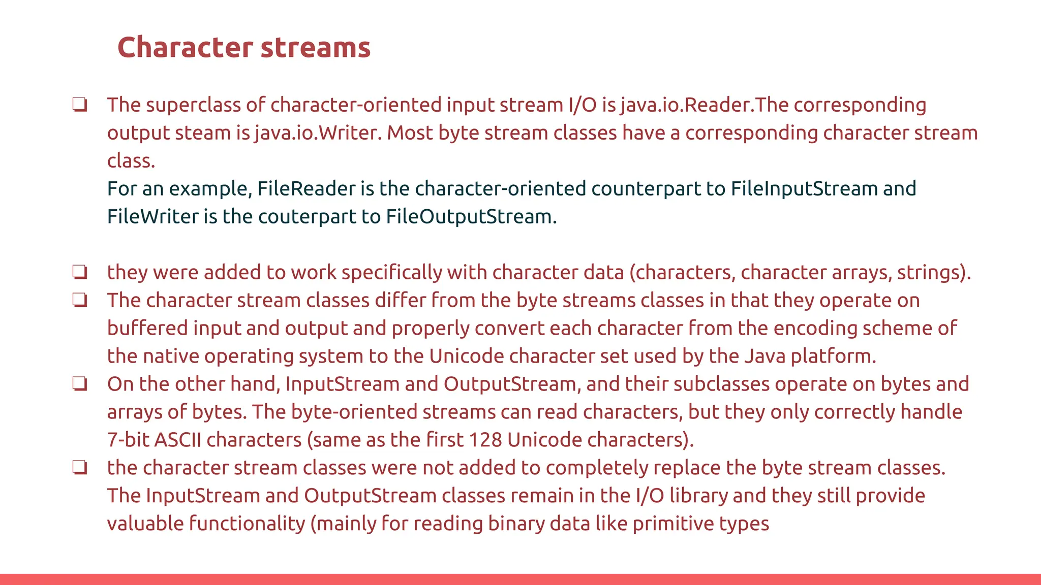 Character streams
❏ The superclass of character-oriented input stream I/O is java.io.Reader.The corresponding
output steam is java.io.Writer. Most byte stream classes have a corresponding character stream
class.
For an example, FileReader is the character-oriented counterpart to FileInputStream and
FileWriter is the couterpart to FileOutputStream.
❏ they were added to work specifically with character data (characters, character arrays, strings).
❏ The character stream classes differ from the byte streams classes in that they operate on
buffered input and output and properly convert each character from the encoding scheme of
the native operating system to the Unicode character set used by the Java platform.
❏ On the other hand, InputStream and OutputStream, and their subclasses operate on bytes and
arrays of bytes. The byte-oriented streams can read characters, but they only correctly handle
7-bit ASCII characters (same as the first 128 Unicode characters).
❏ the character stream classes were not added to completely replace the byte stream classes.
The InputStream and OutputStream classes remain in the I/O library and they still provide
valuable functionality (mainly for reading binary data like primitive types
 