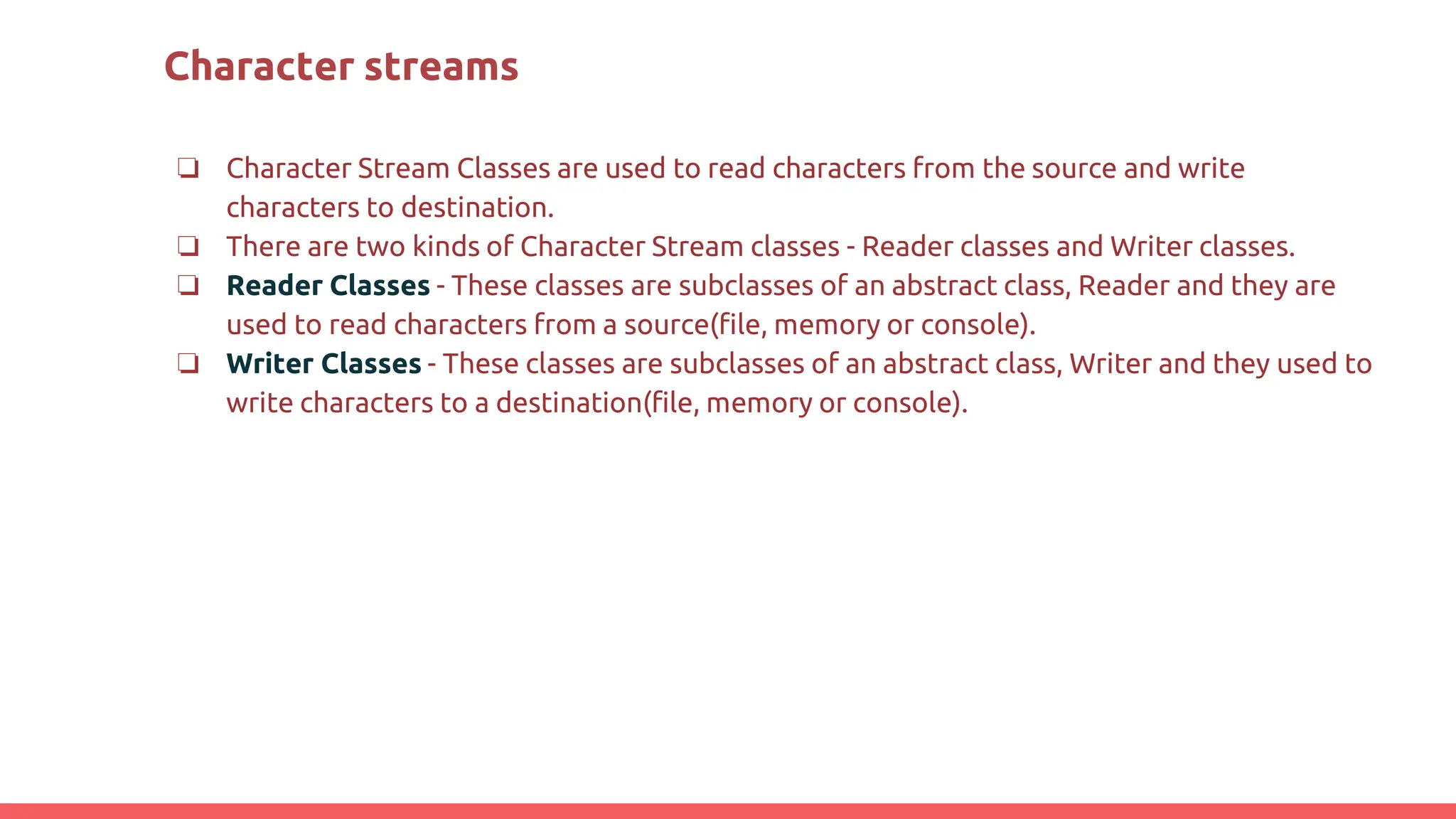 Character streams
❏ Character Stream Classes are used to read characters from the source and write
characters to destination.
❏ There are two kinds of Character Stream classes - Reader classes and Writer classes.
❏ Reader Classes - These classes are subclasses of an abstract class, Reader and they are
used to read characters from a source(file, memory or console).
❏ Writer Classes - These classes are subclasses of an abstract class, Writer and they used to
write characters to a destination(file, memory or console).
 