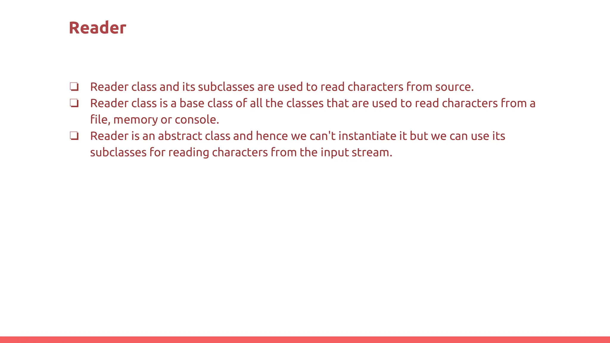 Reader
❏ Reader class and its subclasses are used to read characters from source.
❏ Reader class is a base class of all the classes that are used to read characters from a
file, memory or console.
❏ Reader is an abstract class and hence we can't instantiate it but we can use its
subclasses for reading characters from the input stream.
 