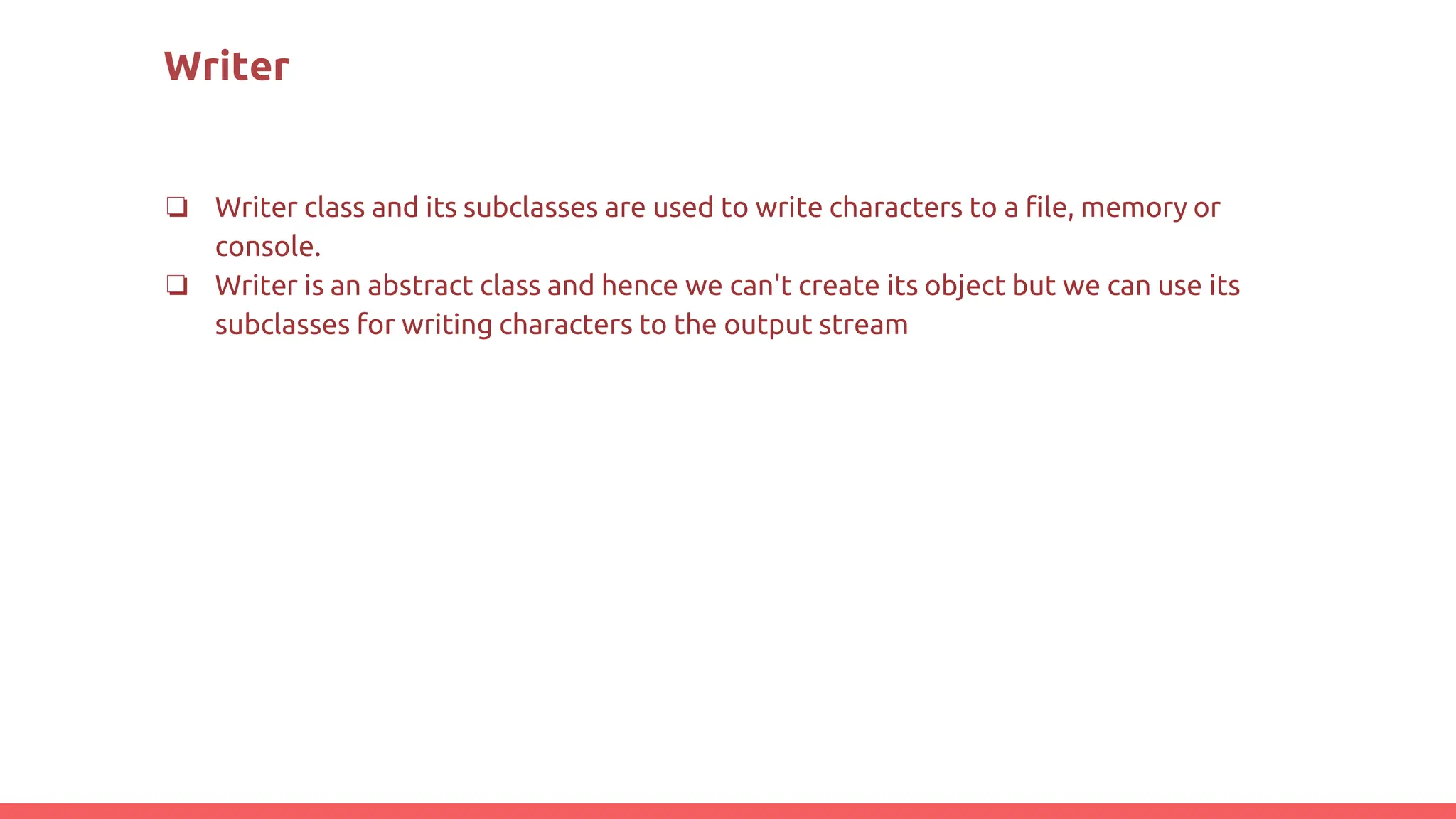 Writer
❏ Writer class and its subclasses are used to write characters to a file, memory or
console.
❏ Writer is an abstract class and hence we can't create its object but we can use its
subclasses for writing characters to the output stream
 