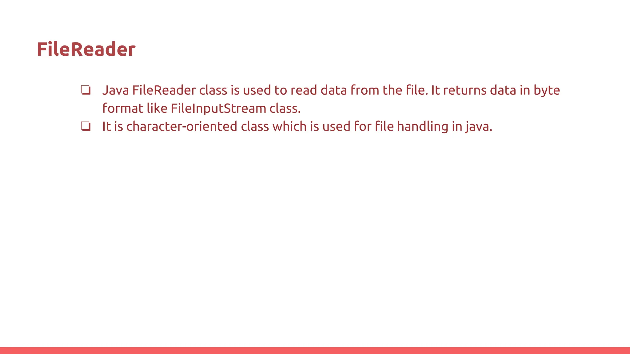 FileReader
❏ Java FileReader class is used to read data from the file. It returns data in byte
format like FileInputStream class.
❏ It is character-oriented class which is used for file handling in java.
 