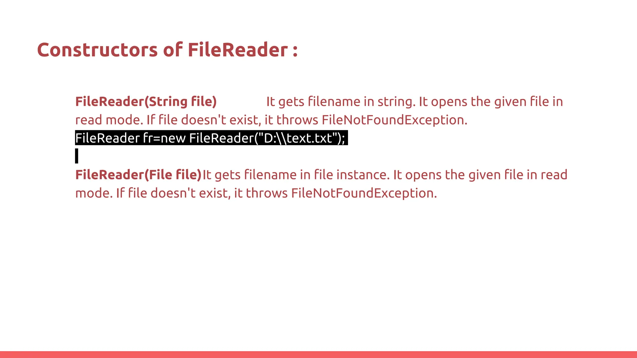 Constructors of FileReader :
FileReader(String file) It gets filename in string. It opens the given file in
read mode. If file doesn't exist, it throws FileNotFoundException.
FileReader fr=new FileReader("D:text.txt");
FileReader(File file)It gets filename in file instance. It opens the given file in read
mode. If file doesn't exist, it throws FileNotFoundException.
 