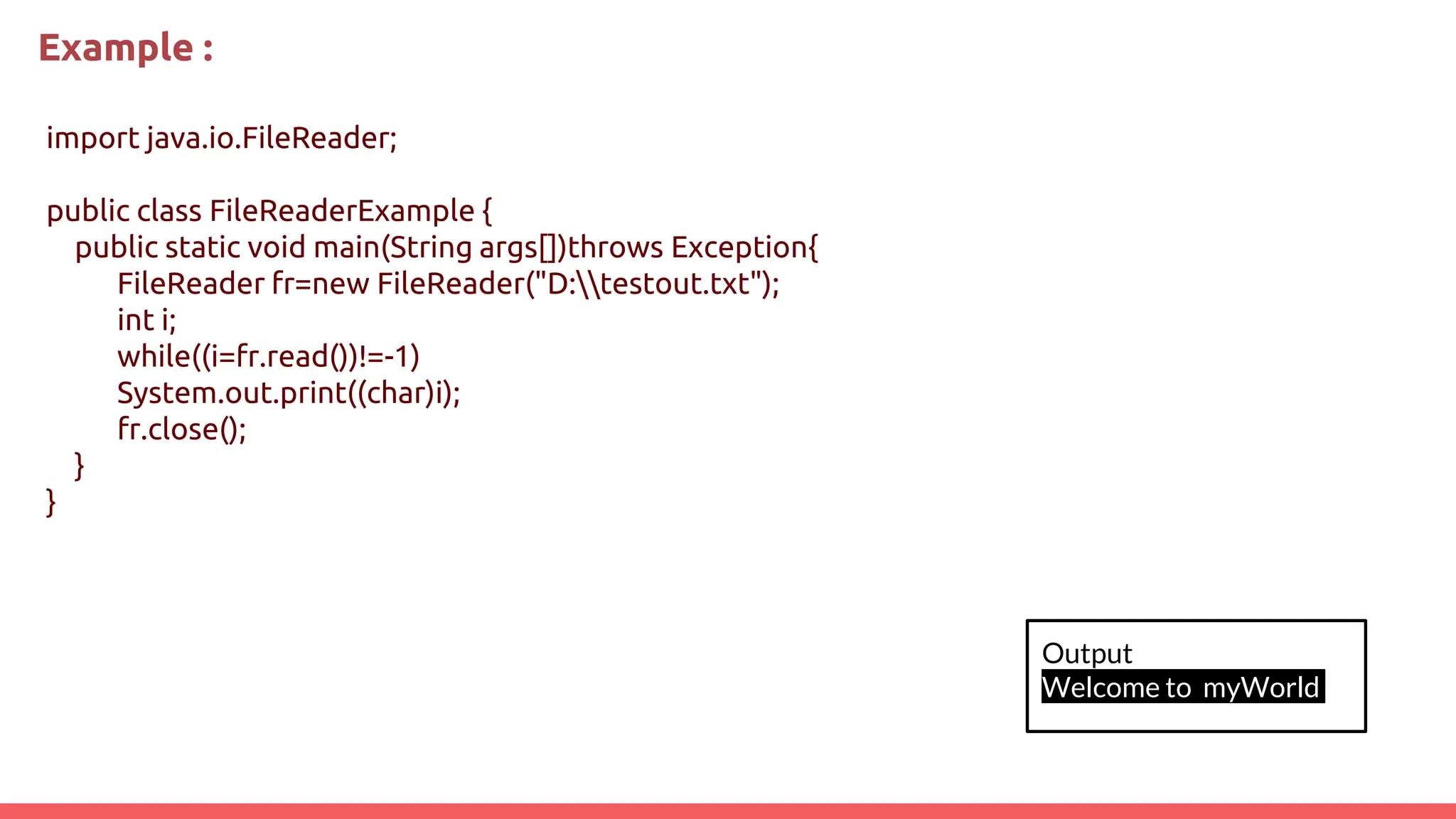 Example :
import java.io.FileReader;
public class FileReaderExample {
public static void main(String args[])throws Exception{
FileReader fr=new FileReader("D:testout.txt");
int i;
while((i=fr.read())!=-1)
System.out.print((char)i);
fr.close();
}
}
Output
Welcome to myWorld
 