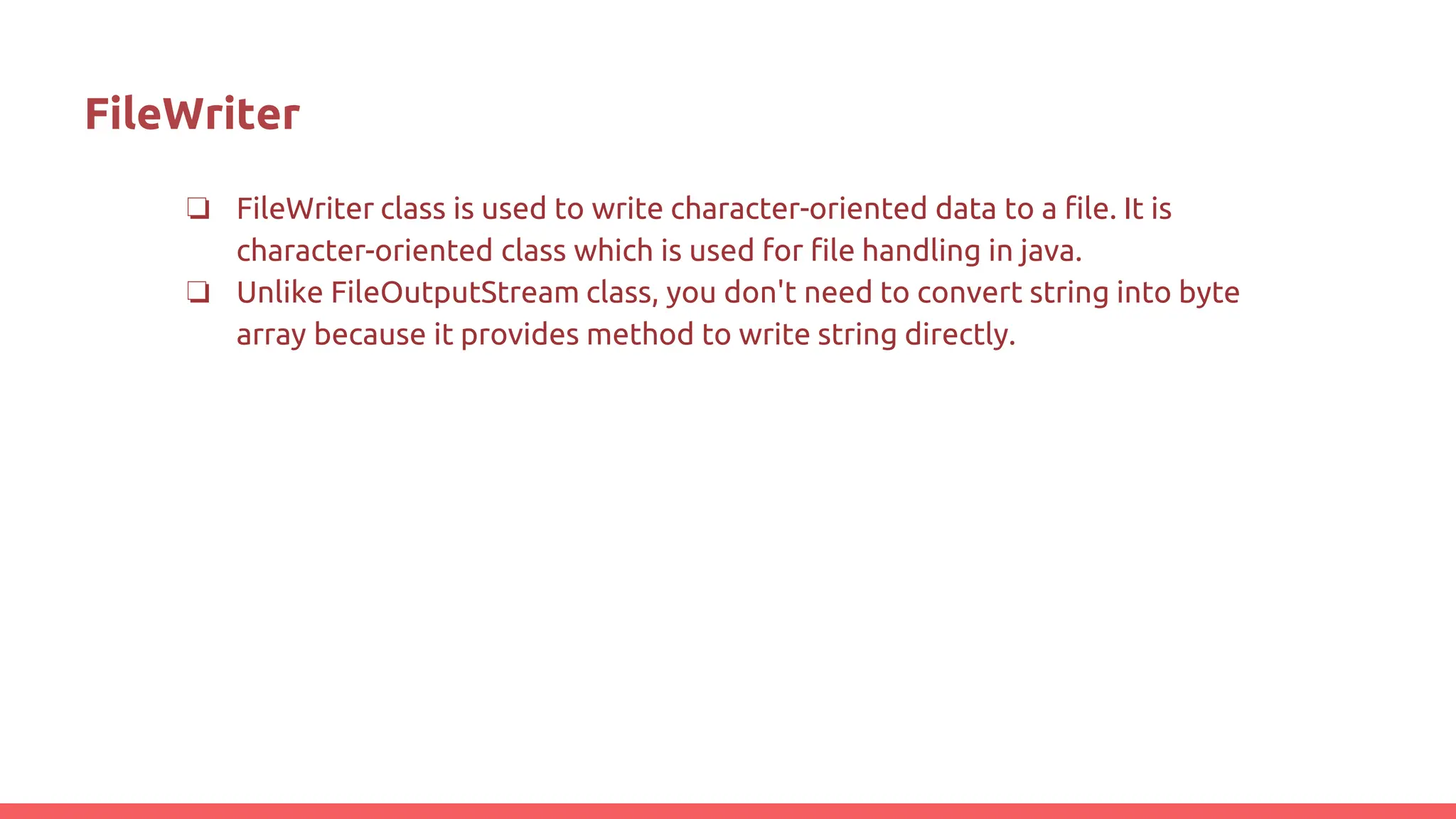 FileWriter
❏ FileWriter class is used to write character-oriented data to a file. It is
character-oriented class which is used for file handling in java.
❏ Unlike FileOutputStream class, you don't need to convert string into byte
array because it provides method to write string directly.
 