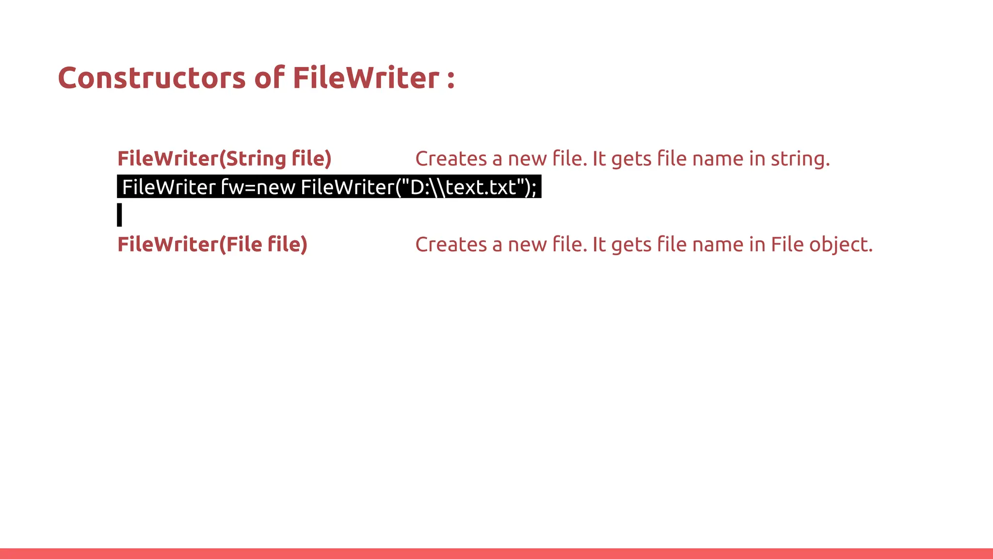 Constructors of FileWriter :
FileWriter(String file) Creates a new file. It gets file name in string.
FileWriter fw=new FileWriter("D:text.txt");
FileWriter(File file) Creates a new file. It gets file name in File object.
 