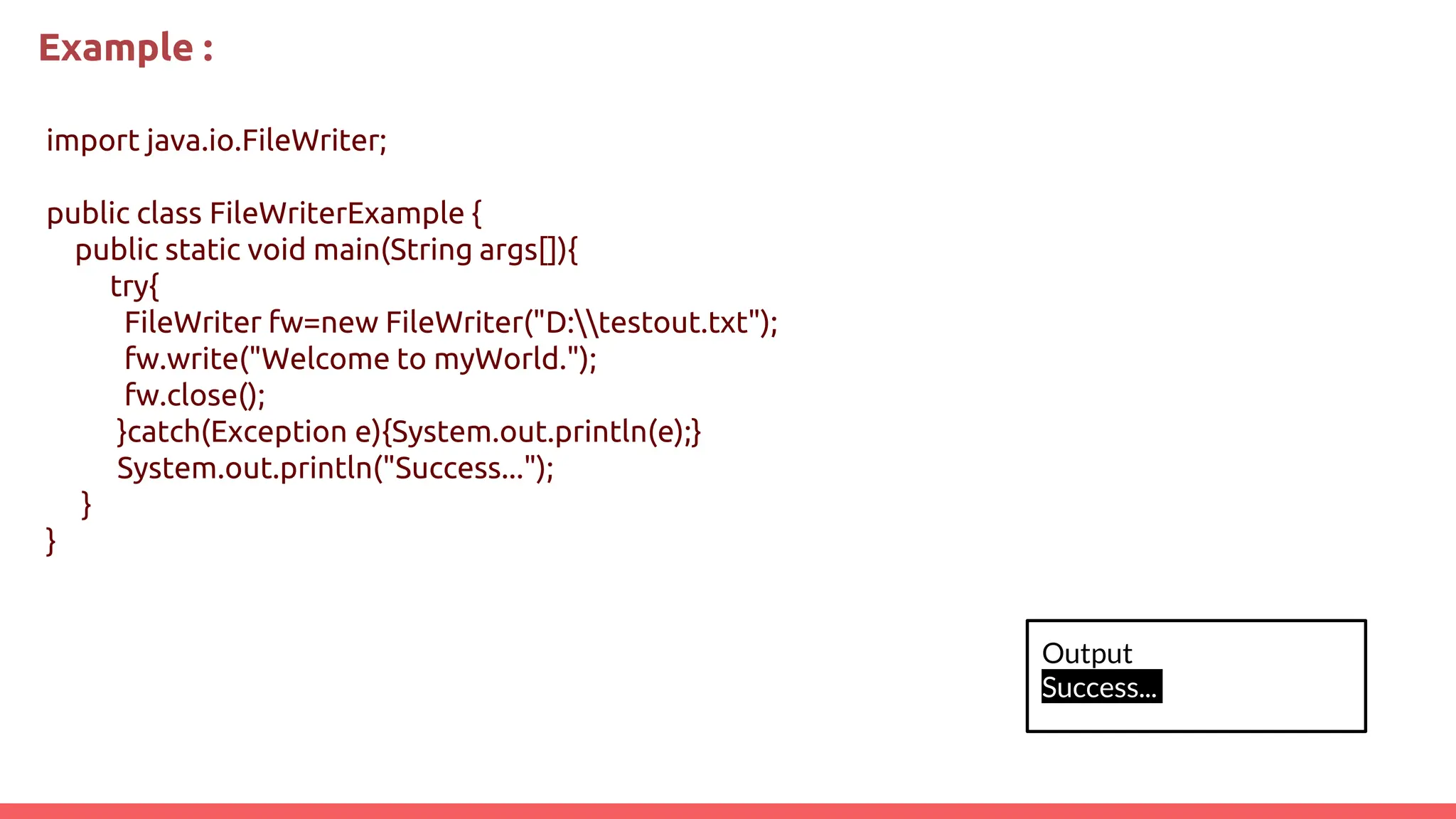 Example :
import java.io.FileWriter;
public class FileWriterExample {
public static void main(String args[]){
try{
FileWriter fw=new FileWriter("D:testout.txt");
fw.write("Welcome to myWorld.");
fw.close();
}catch(Exception e){System.out.println(e);}
System.out.println("Success...");
}
}
Output
Success...
 