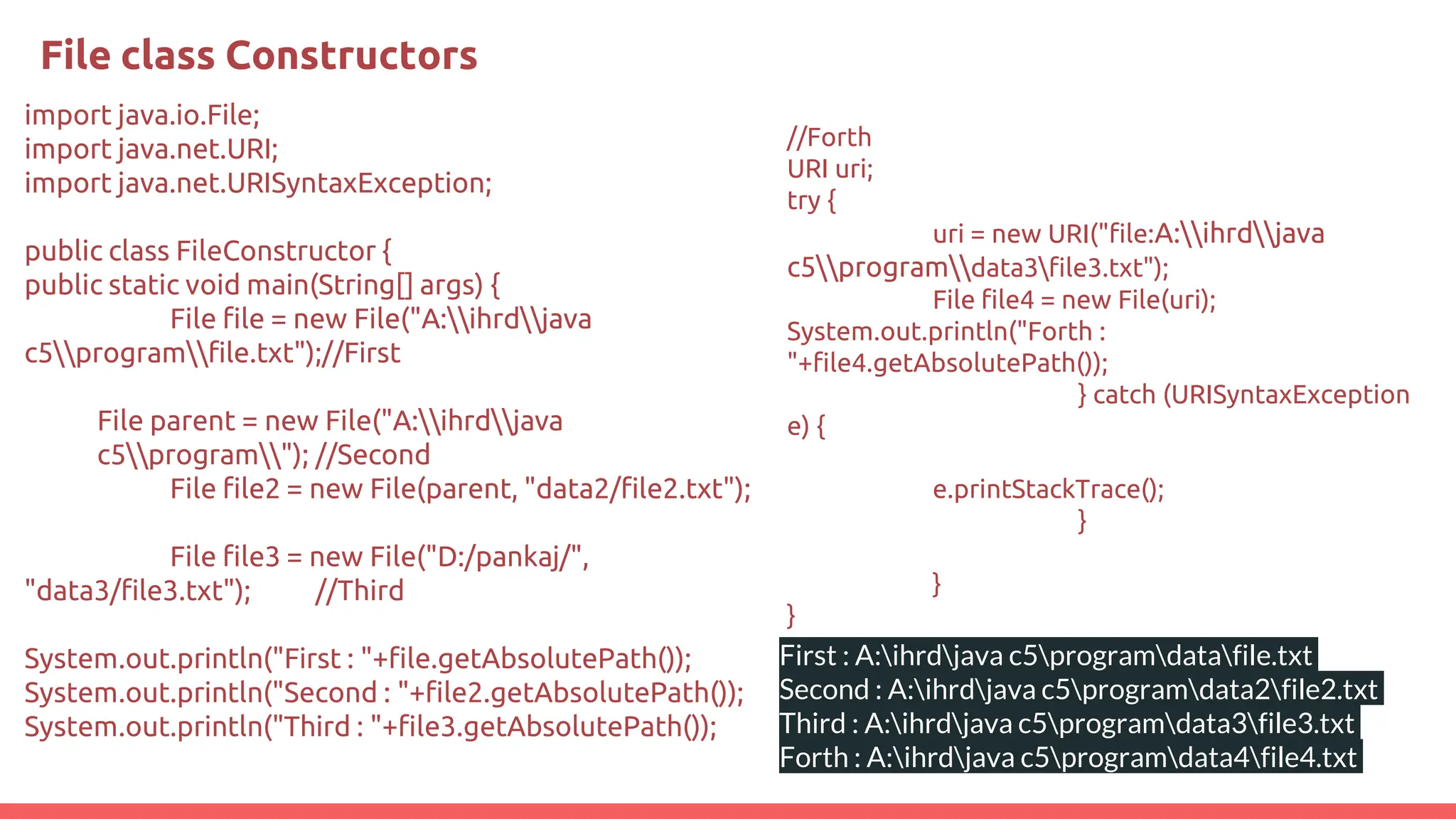 File class Constructors
import java.io.File;
import java.net.URI;
import java.net.URISyntaxException;
public class FileConstructor {
public static void main(String[] args) {
File file = new File("A:ihrdjava
c5programfile.txt");//First
File parent = new File("A:ihrdjava
c5program"); //Second
File file2 = new File(parent, "data2/file2.txt");
File file3 = new File("D:/pankaj/",
"data3/file3.txt"); //Third
System.out.println("First : "+file.getAbsolutePath());
System.out.println("Second : "+file2.getAbsolutePath());
System.out.println("Third : "+file3.getAbsolutePath());
//Forth
URI uri;
try {
uri = new URI("file:A:ihrdjava
c5programdata3file3.txt");
File file4 = new File(uri);
System.out.println("Forth :
"+file4.getAbsolutePath());
} catch (URISyntaxException
e) {
e.printStackTrace();
}
}
}
First : A:ihrdjava c5programdatafile.txt
Second : A:ihrdjava c5programdata2file2.txt
Third : A:ihrdjava c5programdata3file3.txt
Forth : A:ihrdjava c5programdata4file4.txt
 