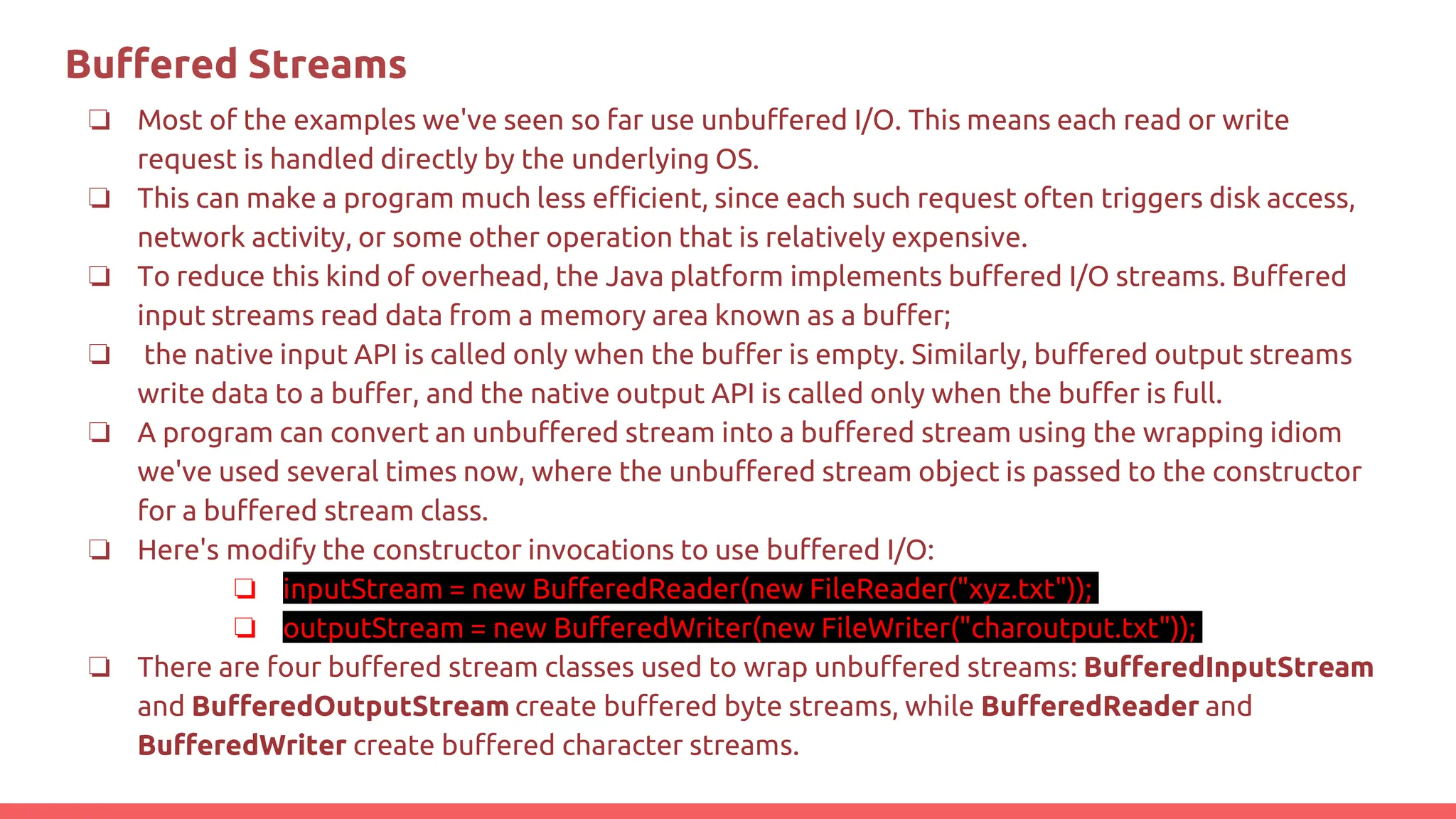 Buﬀered Streams
❏ Most of the examples we've seen so far use unbuffered I/O. This means each read or write
request is handled directly by the underlying OS.
❏ This can make a program much less efficient, since each such request often triggers disk access,
network activity, or some other operation that is relatively expensive.
❏ To reduce this kind of overhead, the Java platform implements buffered I/O streams. Buffered
input streams read data from a memory area known as a buffer;
❏ the native input API is called only when the buffer is empty. Similarly, buffered output streams
write data to a buffer, and the native output API is called only when the buffer is full.
❏ A program can convert an unbuffered stream into a buffered stream using the wrapping idiom
we've used several times now, where the unbuffered stream object is passed to the constructor
for a buffered stream class.
❏ Here's modify the constructor invocations to use buffered I/O:
❏ inputStream = new BufferedReader(new FileReader("xyz.txt"));
❏ outputStream = new BufferedWriter(new FileWriter("charoutput.txt"));
❏ There are four buffered stream classes used to wrap unbuffered streams: BufferedInputStream
and BufferedOutputStream create buffered byte streams, while BufferedReader and
BufferedWriter create buffered character streams.
 