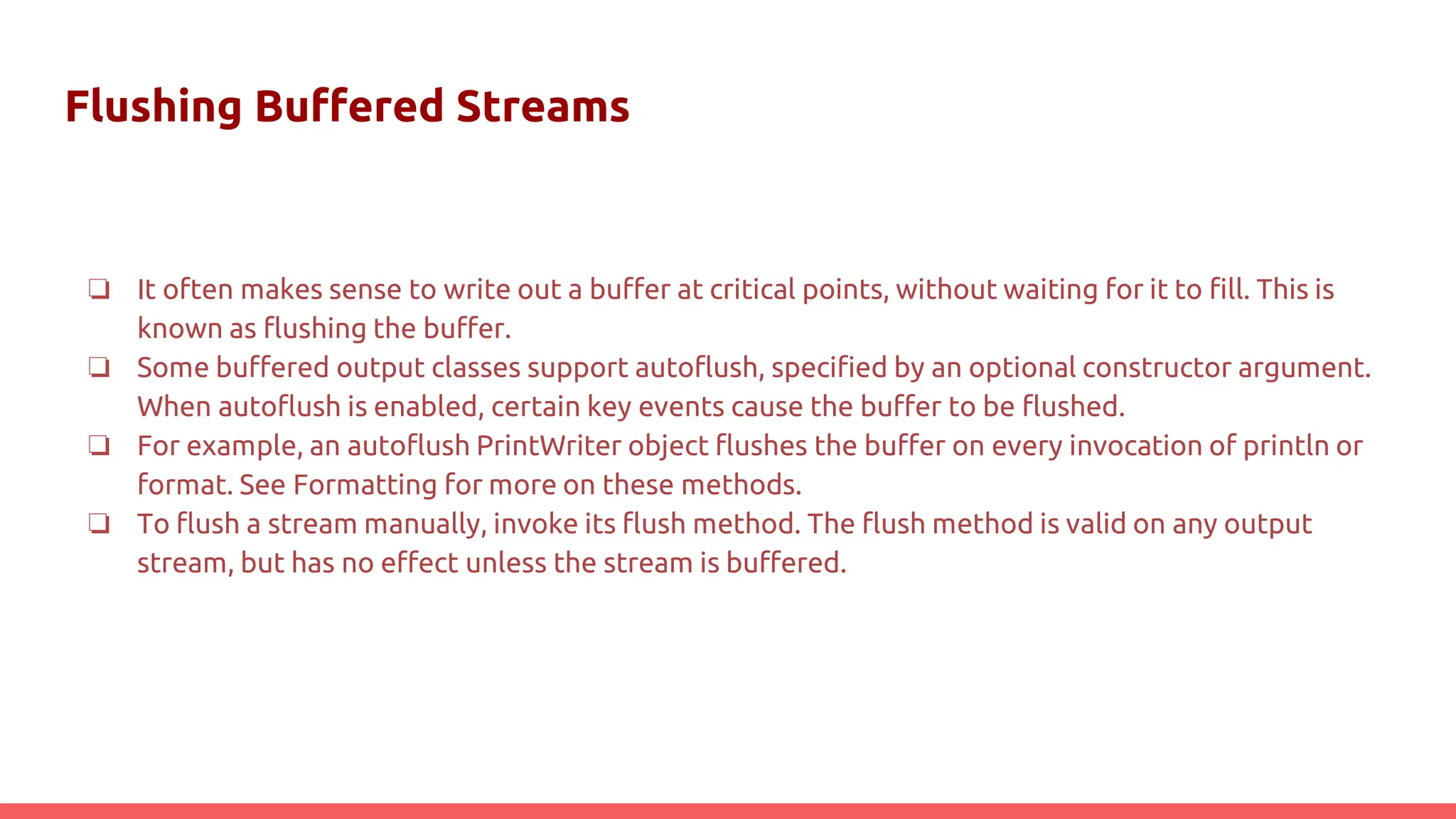 Flushing Buffered Streams
❏ It often makes sense to write out a buffer at critical points, without waiting for it to fill. This is
known as flushing the buffer.
❏ Some buffered output classes support autoflush, specified by an optional constructor argument.
When autoflush is enabled, certain key events cause the buffer to be flushed.
❏ For example, an autoflush PrintWriter object flushes the buffer on every invocation of println or
format. See Formatting for more on these methods.
❏ To flush a stream manually, invoke its flush method. The flush method is valid on any output
stream, but has no effect unless the stream is buffered.
 