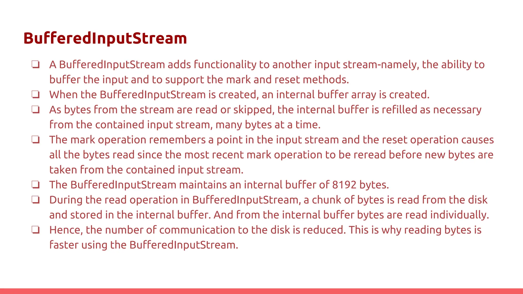 BufferedInputStream
❏ A BufferedInputStream adds functionality to another input stream-namely, the ability to
buffer the input and to support the mark and reset methods.
❏ When the BufferedInputStream is created, an internal buffer array is created.
❏ As bytes from the stream are read or skipped, the internal buffer is refilled as necessary
from the contained input stream, many bytes at a time.
❏ The mark operation remembers a point in the input stream and the reset operation causes
all the bytes read since the most recent mark operation to be reread before new bytes are
taken from the contained input stream.
❏ The BufferedInputStream maintains an internal buffer of 8192 bytes.
❏ During the read operation in BufferedInputStream, a chunk of bytes is read from the disk
and stored in the internal buffer. And from the internal buffer bytes are read individually.
❏ Hence, the number of communication to the disk is reduced. This is why reading bytes is
faster using the BufferedInputStream.
 