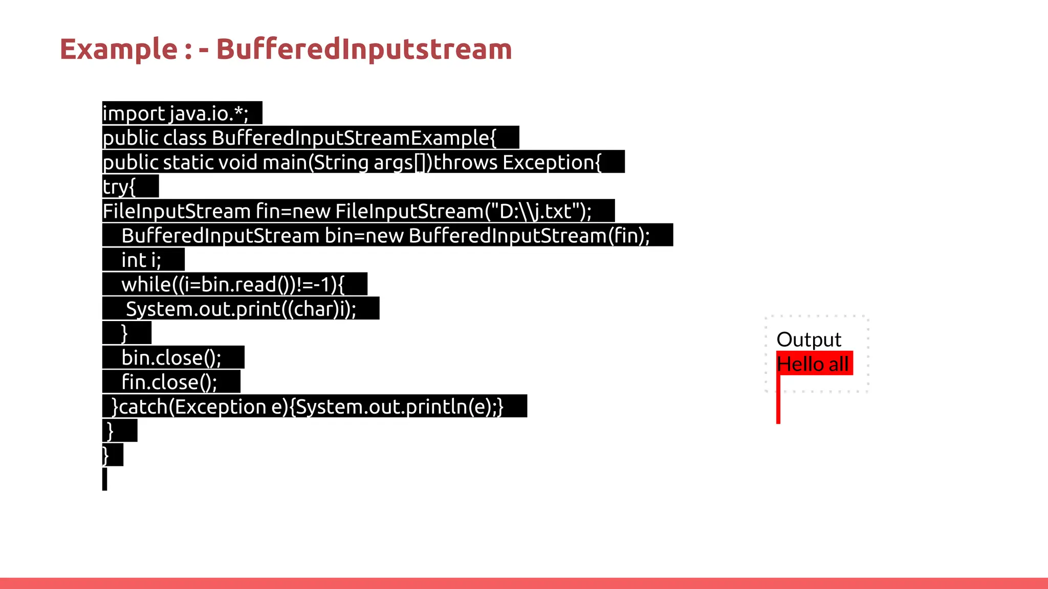 Example : - BufferedInputstream
import java.io.*;
public class BufferedInputStreamExample{
public static void main(String args[])throws Exception{
try{
FileInputStream fin=new FileInputStream("D:j.txt");
BufferedInputStream bin=new BufferedInputStream(fin);
int i;
while((i=bin.read())!=-1){
System.out.print((char)i);
}
bin.close();
fin.close();
}catch(Exception e){System.out.println(e);}
}
}
Output
Hello all
 