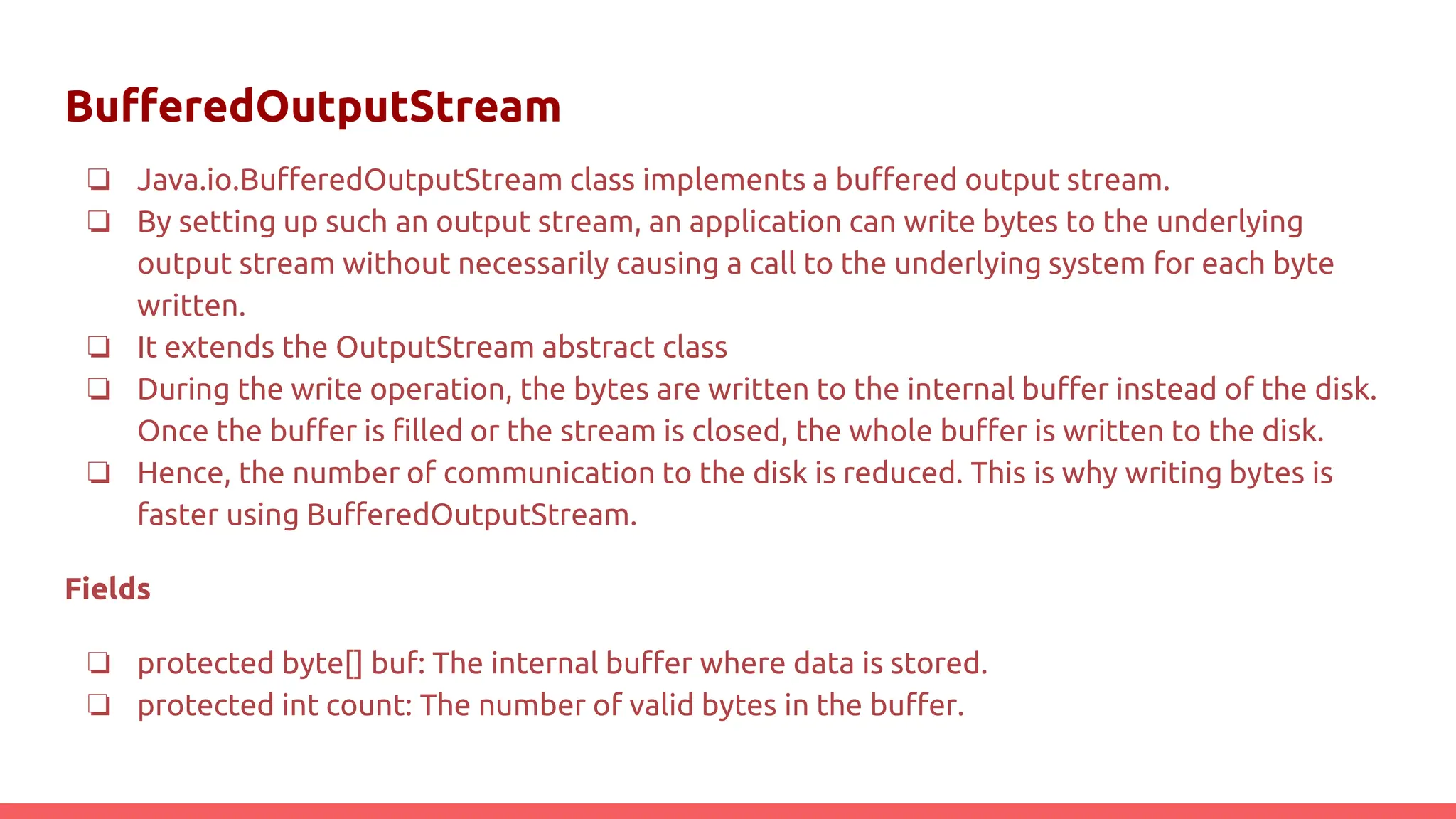 BufferedOutputStream
❏ Java.io.BufferedOutputStream class implements a buffered output stream.
❏ By setting up such an output stream, an application can write bytes to the underlying
output stream without necessarily causing a call to the underlying system for each byte
written.
❏ It extends the OutputStream abstract class
❏ During the write operation, the bytes are written to the internal buffer instead of the disk.
Once the buffer is filled or the stream is closed, the whole buffer is written to the disk.
❏ Hence, the number of communication to the disk is reduced. This is why writing bytes is
faster using BufferedOutputStream.
Fields
❏ protected byte[] buf: The internal buffer where data is stored.
❏ protected int count: The number of valid bytes in the buffer.
 