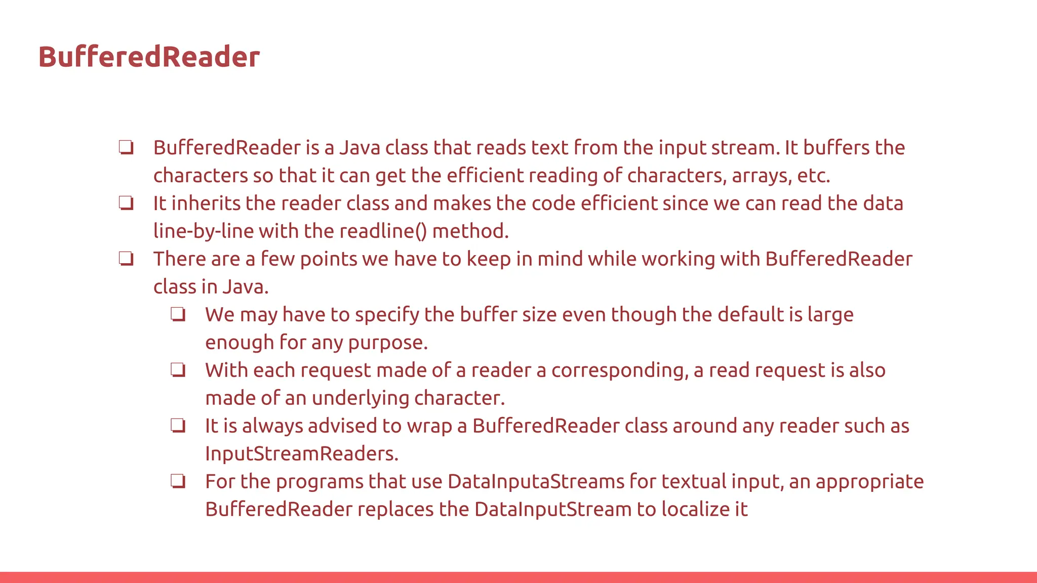 BuﬀeredReader
❏ BufferedReader is a Java class that reads text from the input stream. It buffers the
characters so that it can get the efficient reading of characters, arrays, etc.
❏ It inherits the reader class and makes the code efficient since we can read the data
line-by-line with the readline() method.
❏ There are a few points we have to keep in mind while working with BufferedReader
class in Java.
❏ We may have to specify the buffer size even though the default is large
enough for any purpose.
❏ With each request made of a reader a corresponding, a read request is also
made of an underlying character.
❏ It is always advised to wrap a BufferedReader class around any reader such as
InputStreamReaders.
❏ For the programs that use DataInputaStreams for textual input, an appropriate
BufferedReader replaces the DataInputStream to localize it
 