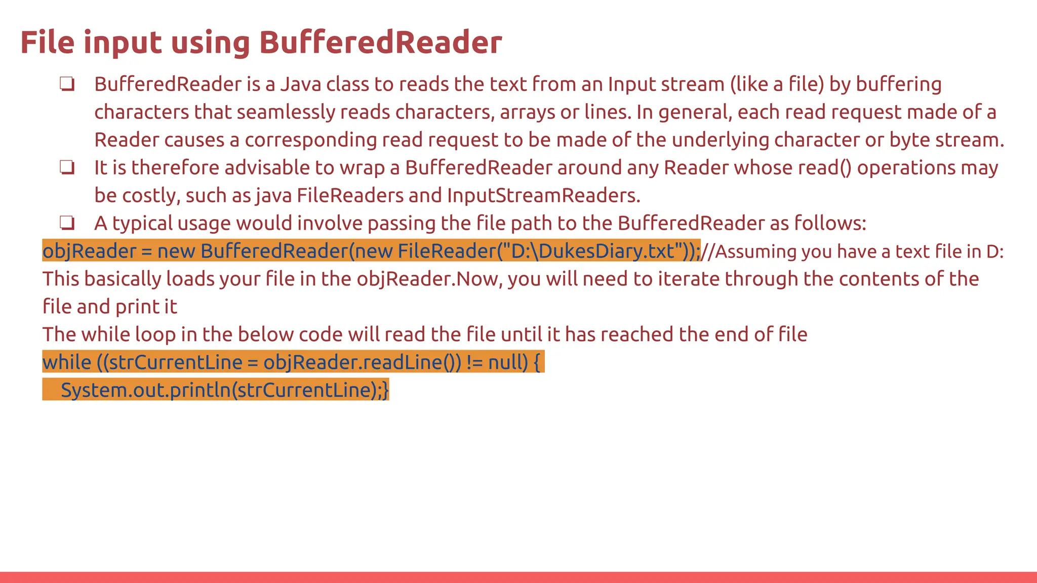 File input using BufferedReader
❏ BufferedReader is a Java class to reads the text from an Input stream (like a file) by buffering
characters that seamlessly reads characters, arrays or lines. In general, each read request made of a
Reader causes a corresponding read request to be made of the underlying character or byte stream.
❏ It is therefore advisable to wrap a BufferedReader around any Reader whose read() operations may
be costly, such as java FileReaders and InputStreamReaders.
❏ A typical usage would involve passing the file path to the BufferedReader as follows:
objReader = new BufferedReader(new FileReader("D:DukesDiary.txt"));//Assuming you have a text file in D:
This basically loads your file in the objReader.Now, you will need to iterate through the contents of the
file and print it
The while loop in the below code will read the file until it has reached the end of file
while ((strCurrentLine = objReader.readLine()) != null) {
System.out.println(strCurrentLine);}
 