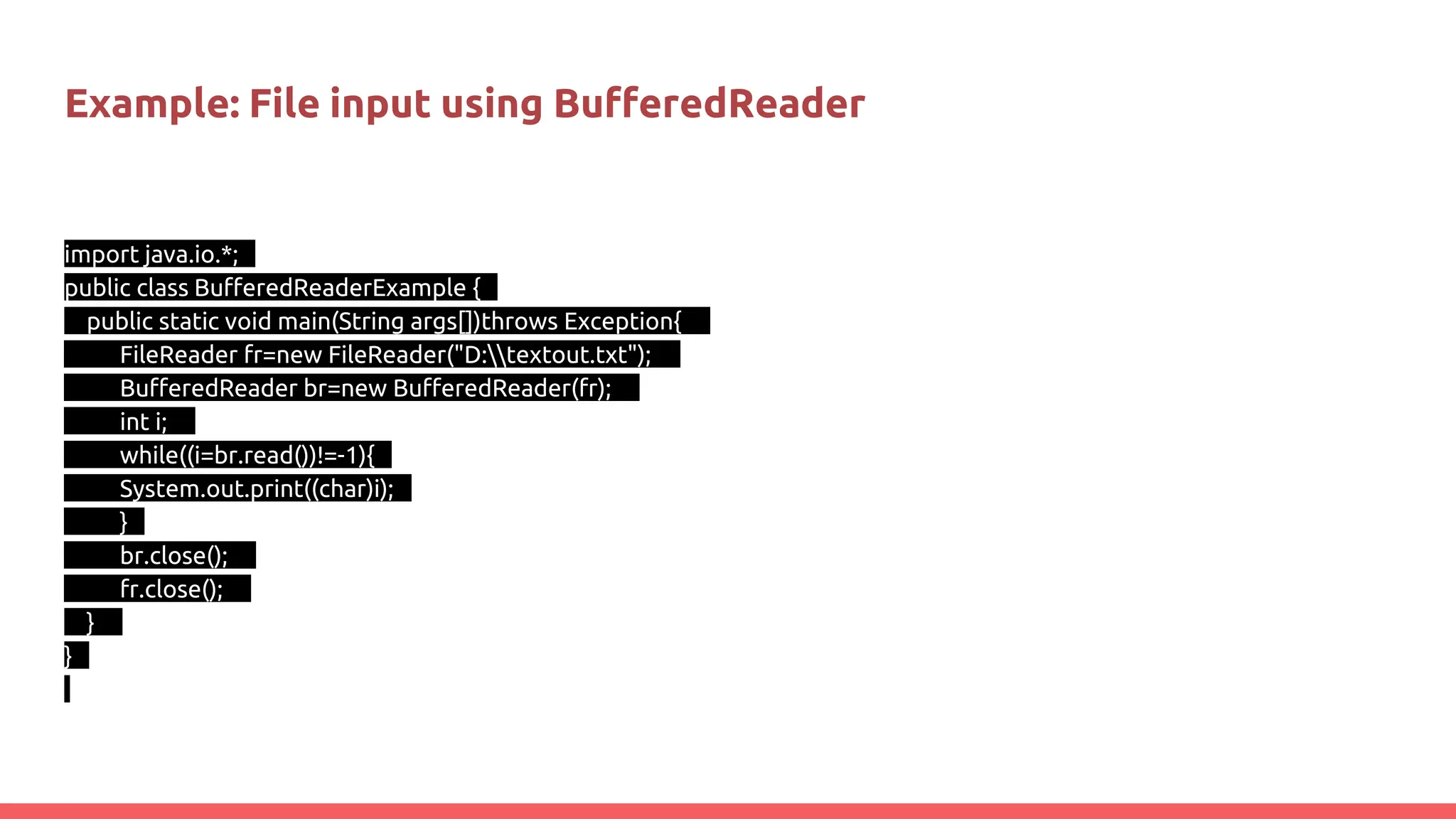 Example: File input using BufferedReader
import java.io.*;
public class BufferedReaderExample {
public static void main(String args[])throws Exception{
FileReader fr=new FileReader("D:textout.txt");
BufferedReader br=new BufferedReader(fr);
int i;
while((i=br.read())!=-1){
System.out.print((char)i);
}
br.close();
fr.close();
}
}
 
