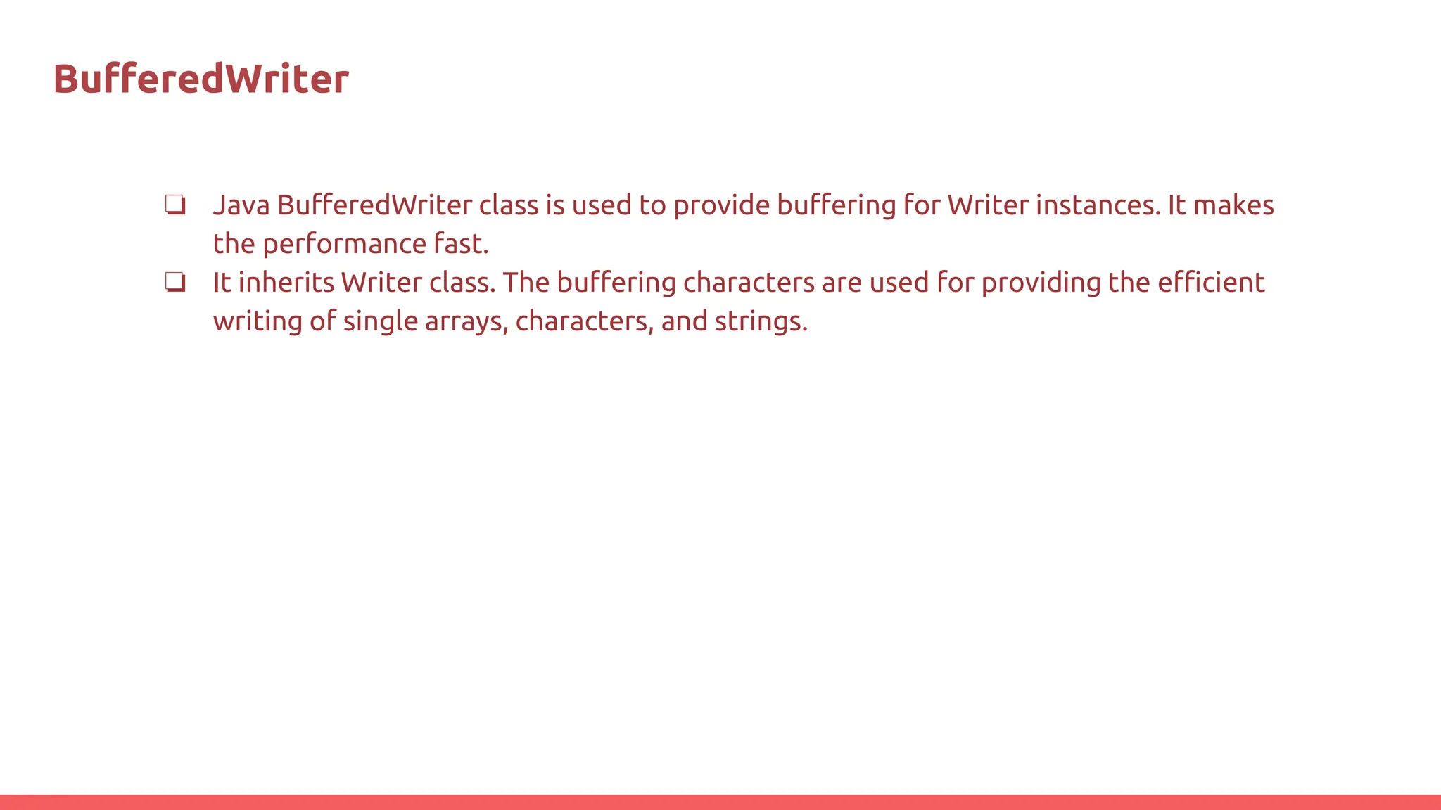BuﬀeredWriter
❏ Java BufferedWriter class is used to provide buffering for Writer instances. It makes
the performance fast.
❏ It inherits Writer class. The buffering characters are used for providing the efficient
writing of single arrays, characters, and strings.
 