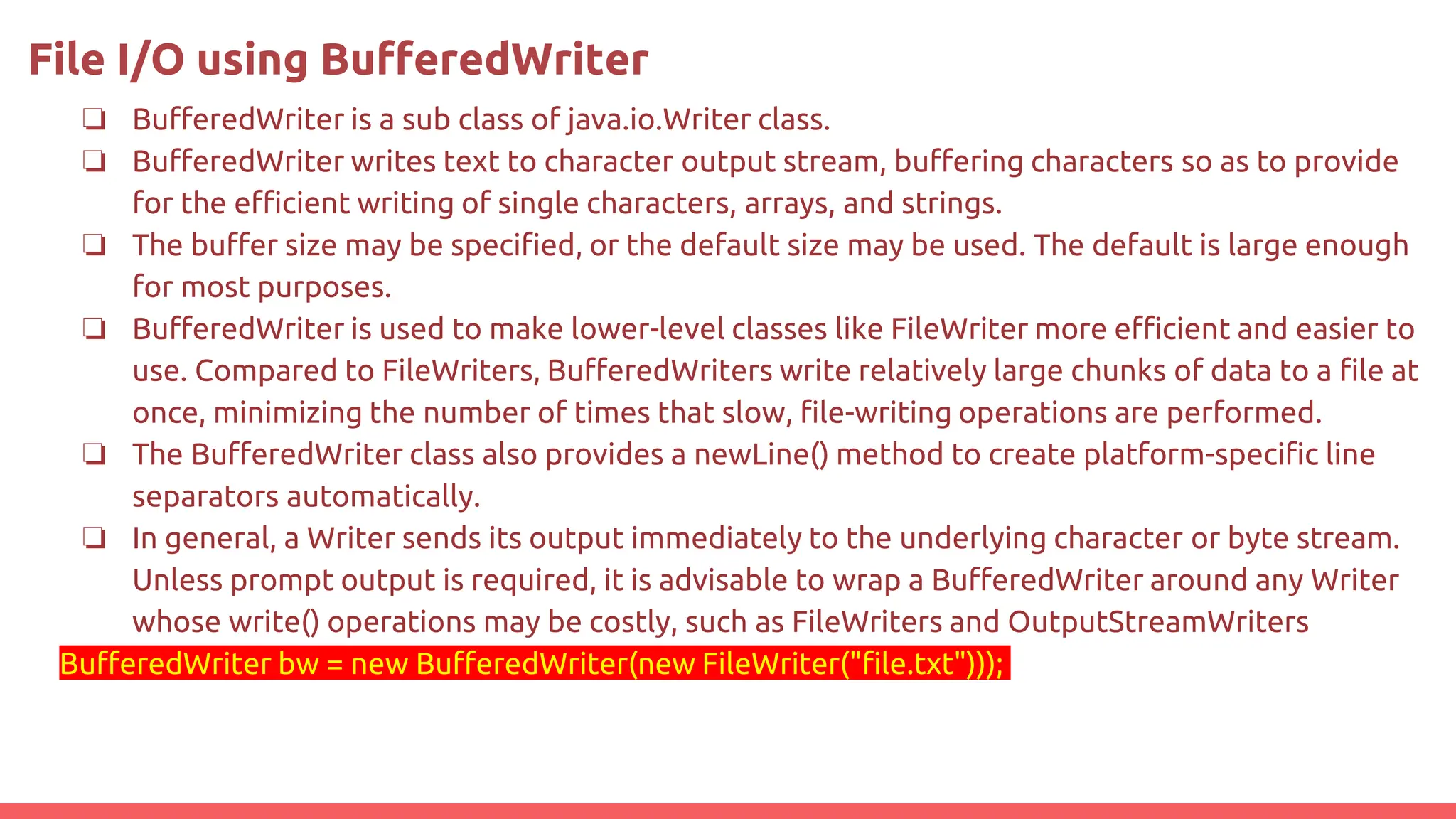 File I/O using BufferedWriter
❏ BufferedWriter is a sub class of java.io.Writer class.
❏ BufferedWriter writes text to character output stream, buffering characters so as to provide
for the efficient writing of single characters, arrays, and strings.
❏ The buffer size may be specified, or the default size may be used. The default is large enough
for most purposes.
❏ BufferedWriter is used to make lower-level classes like FileWriter more efficient and easier to
use. Compared to FileWriters, BufferedWriters write relatively large chunks of data to a file at
once, minimizing the number of times that slow, file-writing operations are performed.
❏ The BufferedWriter class also provides a newLine() method to create platform-specific line
separators automatically.
❏ In general, a Writer sends its output immediately to the underlying character or byte stream.
Unless prompt output is required, it is advisable to wrap a BufferedWriter around any Writer
whose write() operations may be costly, such as FileWriters and OutputStreamWriters
BufferedWriter bw = new BufferedWriter(new FileWriter("file.txt")));
 