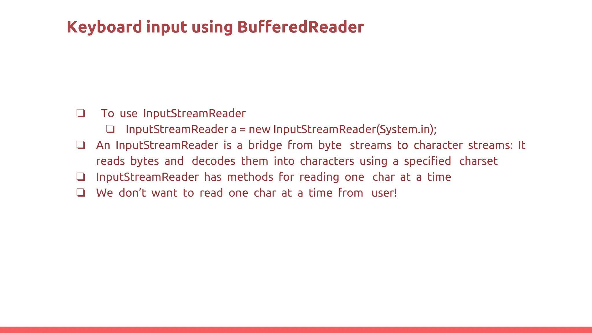 Keyboard input using BufferedReader
❏ To use InputStreamReader
❏ InputStreamReader a = new InputStreamReader(System.in);
❏ An InputStreamReader is a bridge from byte streams to character streams: It
reads bytes and decodes them into characters using a speciﬁed charset
❏ InputStreamReader has methods for reading one char at a time
❏ We don’t want to read one char at a time from user!
 