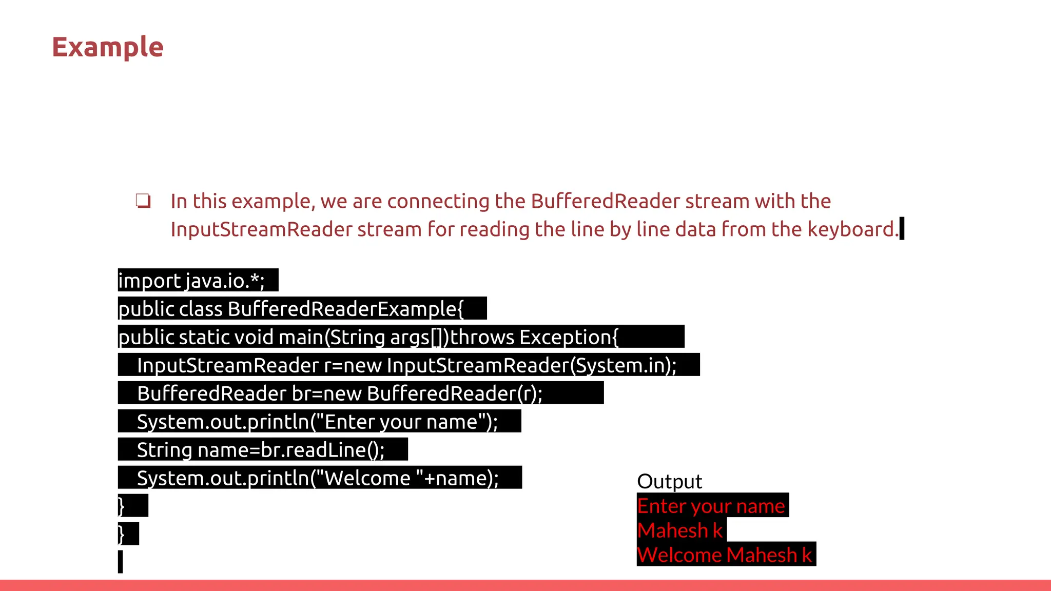 Example
❏ In this example, we are connecting the BufferedReader stream with the
InputStreamReader stream for reading the line by line data from the keyboard.
import java.io.*;
public class BufferedReaderExample{
public static void main(String args[])throws Exception{
InputStreamReader r=new InputStreamReader(System.in);
BufferedReader br=new BufferedReader(r);
System.out.println("Enter your name");
String name=br.readLine();
System.out.println("Welcome "+name);
}
}
Output
Enter your name
Mahesh k
Welcome Mahesh k
 