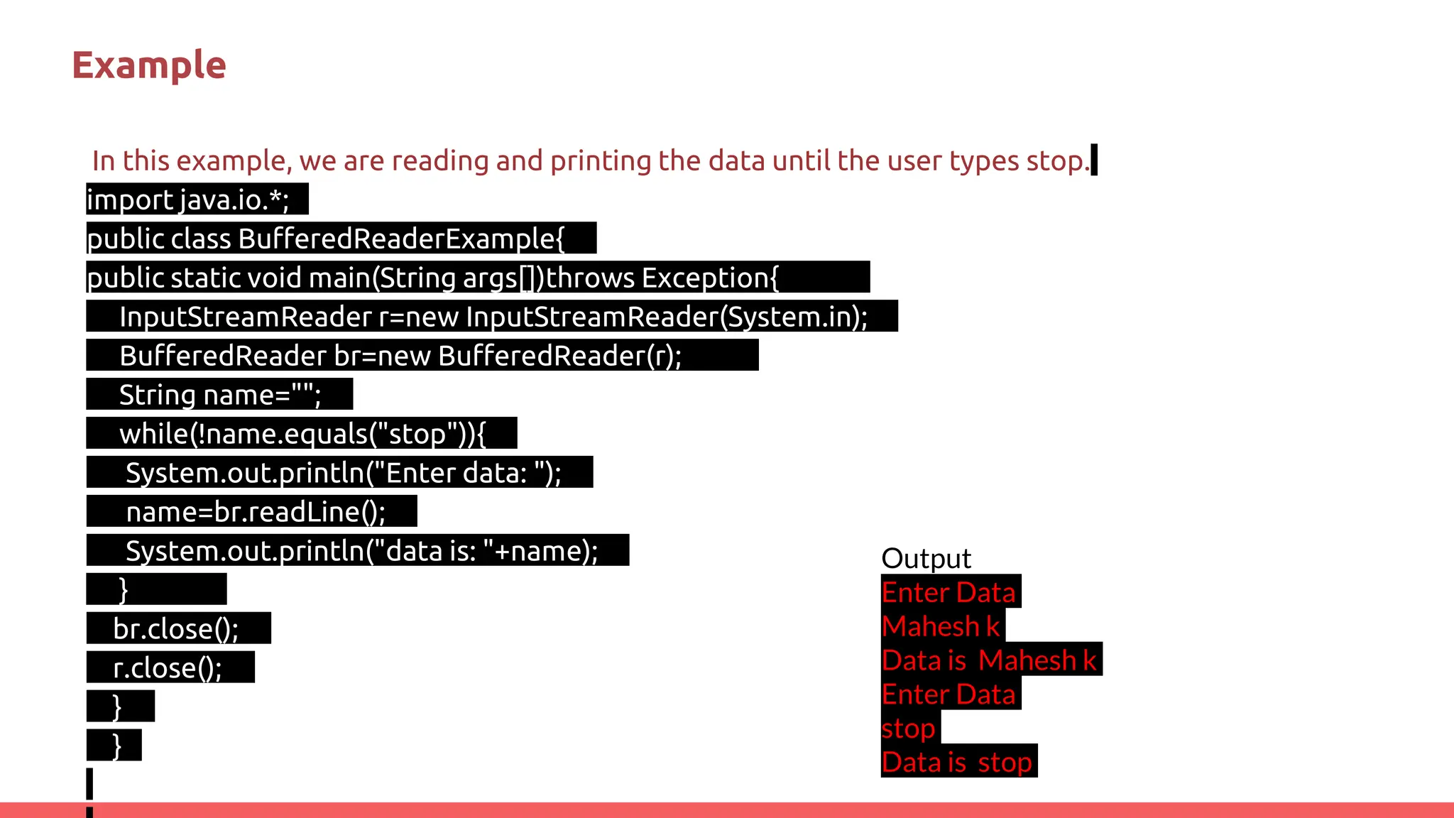 Example
In this example, we are reading and printing the data until the user types stop.
import java.io.*;
public class BufferedReaderExample{
public static void main(String args[])throws Exception{
InputStreamReader r=new InputStreamReader(System.in);
BufferedReader br=new BufferedReader(r);
String name="";
while(!name.equals("stop")){
System.out.println("Enter data: ");
name=br.readLine();
System.out.println("data is: "+name);
}
br.close();
r.close();
}
}
Output
Enter Data
Mahesh k
Data is Mahesh k
Enter Data
stop
Data is stop
 