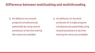 Difference between multitasking and multithreading
❏ An ability to run several
programs simultaneously
potentially by using several
processors or by time sharing
the resources available.
❏ An ability to run serveral
processes of a single program
simultaneously potentially using
several processors or by time
sharing the resources available.
 