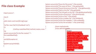 import java.io.*;
class A
{
public static void main(String[] args)
{
File file= new File("A:TextBook1.txt");
try
{ //calling createNewFile() method creates a new
File
System.out.println("Is the file created ? "+
file.createNewFile());
}
catch(IOException e)
{
System.out.println(e);
}
File class Example
System.out.println("Does this file exists? "+file.exists());
System.out.println("The name of file is "+file.getName());
System.out.println("Parent Directory of this file "+file.getParent());
System.out.println("Path to this file "+file.getPath());
System.out.println("The full path to this file "+file.getAbsolutePath());
System.out.println("Is this a Directory? "+file.isDirectory());
System.out.println("Is this a File? "+file.isFile());
System.out.println("Is this a hidden file "+file.isHidden());
System.out.println("Is this File readable ? "+file.canRead());
System.out.println("Is this File writable ? "+file.canWrite());
} //main method ends
} //class definition ends
Output
Is the file created ? true
Does this file exists? true
The name of file is TextBook1.txt
Parent Directory of this file A:
Path to this file A:TextBook1.txt
Is this a Directory? false
Is this a File? true
Is this a hidden file false
Is this File readable ? true
Is this File writable ? true
File size ? 0
 