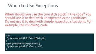When to Use Exceptions
When should you use the try-catch block in the code? You
should use it to deal with unexpected error conditions.
Do not use it to deal with simple, expected situations. For
example, the following code
185
try {
System.out.println(refVar.toString());
}
catch (NullPointerException ex) {
System.out.println("refVar is null");
}
 