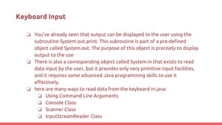 Keyboard Input
❏ You've already seen that output can be displayed to the user using the
subroutine System.out.print. This subroutine is part of a pre-defined
object called System.out. The purpose of this object is precisely to display
output to the use
❏ There is also a corresponding object called System.in that exists to read
data input by the user, but it provides only very primitive input facilities,
and it requires some advanced Java programming skills to use it
effectively.
❏ here are many ways to read data from the keyboard in java:
❏ Using Command Line Arguments
❏ Console Class
❏ Scanner Class
❏ InputStreamReader Class
 