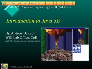 241-302, Computer Engineering Lab II (3rd Year)



Introduction to Java 3D

Dr. Andrew Davison
WiG Lab Office, CoE
ad@fivedots.coe.psu.ac.th




  241-302 Comp. Eng. Lab II. Java 3D                1
 