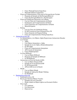 �    Clases WakeupCriterion Específicas
              �    WakeupCondition Composition
        o Clases de Comportamientos Útiles para la Navegación por Teclado
               � Programa de Ejemplo de KeyNavigatorBehavior
               � Clases KeyNavigatorBehavior y KeyNavigator
        o Clases de Utilidad para Interactuar con el Ratón
               � Usar las Clases de Comportamiento del Ratón
               � Fundamentos del Comportamiento del Ratón
               � Clases Específicas de Comportamientos de Ratón
               � MouseNavigation
        o Picking
               � Usar las Clases de Utilidad de Picking
               � El API Corazón de Clases Picking de Java 3D
               � Clases Generales del Paquete Picking
               � Clases de Comportamientos Picking Específicas
•   Animación en Java 3D
        o Los Interpoladores y los Objetos Alpha Proporcionan Animaciones Basadas
           en el Tiempo
               � Alpha
               � Usar Objetos Interpolator y Alpha
               � Ejemplo de uso de Alpha y RotationInterpolator
               � El API Alpha
               � Clases de Comportamiento Interpolator
               � API Corazón de Interpolator
               � Clases PathInterpolator
        o La Clase Billboard
               � Usar un Objeto Billboard
               � Programa de Ejemplo de Billboard
               � El API Billboard
        o Animaciones de Nivel de Detalle (LOD)
               � Usar un Objeto DistanceLOD
               � Ejemplo de uso de DistanceLOD
               � El API DistanceLOD
               � API de LOD (Level of Detail)
        o Morph
               � Usar un Objeto Morph
               � Ejemplo de Aplicación Morph: Walking
               � El API Morph
•   Iluminación en Java 3D
        o Sombreado en Java 3D
        o Receta para Iluminar Objetos Visuales
               � Ejemplos de Luces Sencillas
               � Dónde Añadir un Objeto Light en un Escenario Gráfico
        o Clase Light
               � Luz Ambiente
               � Luz Direccional
               � Punto de Luz
 