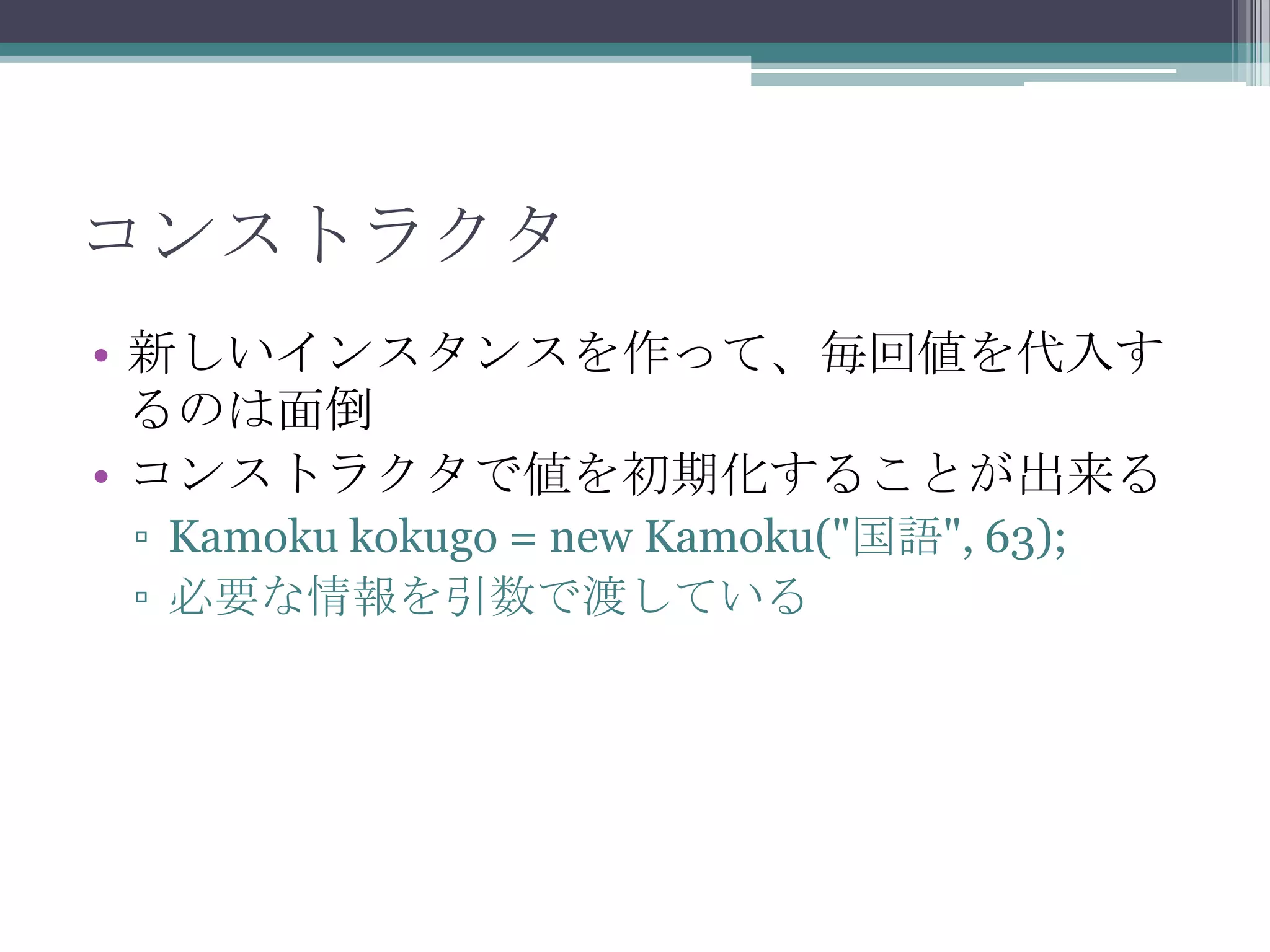 コンストラクタ
• 新しいインスタンスを作って、毎回値を代入す
るのは面倒
• コンストラクタで値を初期化することが出来る
▫ Kamoku kokugo = new Kamoku("国語", 63);
▫ 必要な情報を引数で渡している

 