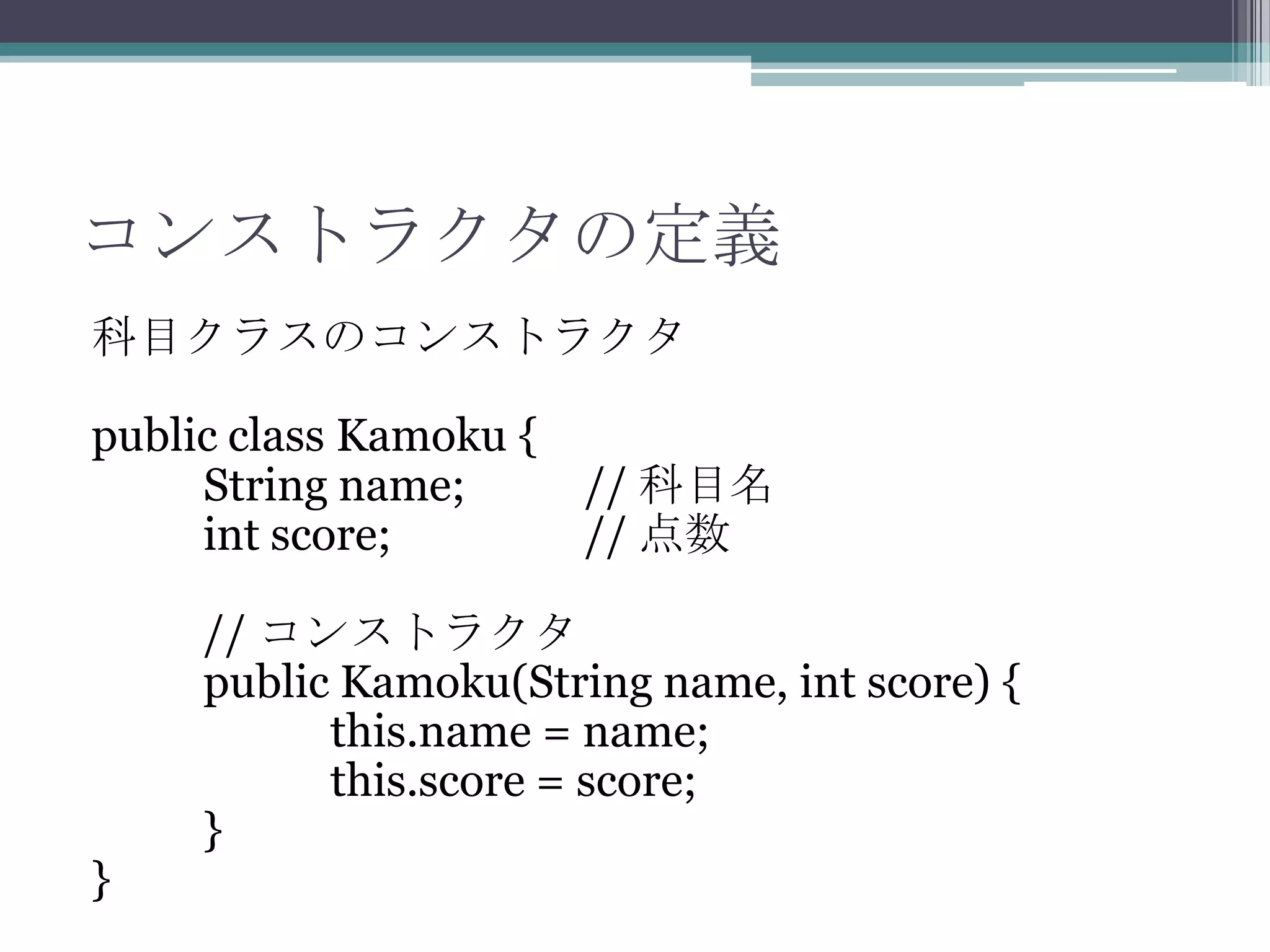 コンストラクタの定義
科目クラスのコンストラクタ
public class Kamoku {
String name;
int score;

}

// 科目名
// 点数

// コンストラクタ
public Kamoku(String name, int score) {
this.name = name;
this.score = score;
}

 