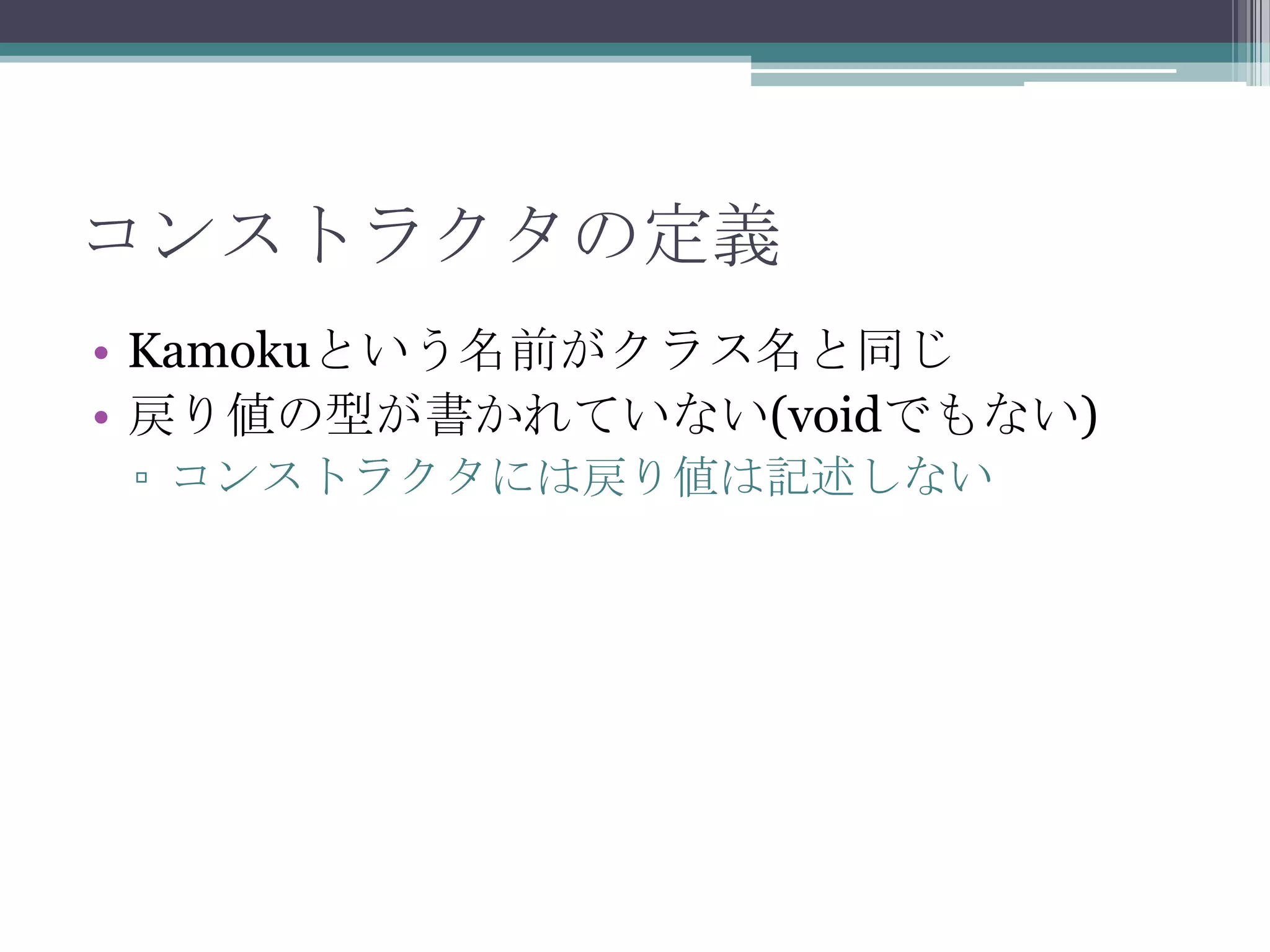 コンストラクタの定義
• Kamokuという名前がクラス名と同じ
• 戻り値の型が書かれていない(voidでもない)
▫ コンストラクタには戻り値は記述しない

 