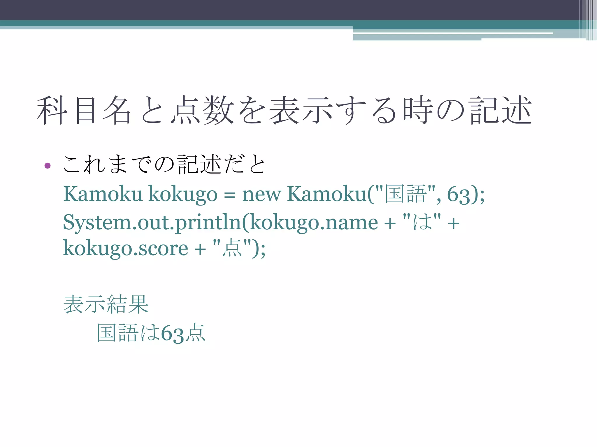 科目名と点数を表示する時の記述
• これまでの記述だと
Kamoku kokugo = new Kamoku("国語", 63);
System.out.println(kokugo.name + "は" +
kokugo.score + "点");
表示結果
国語は63点

 