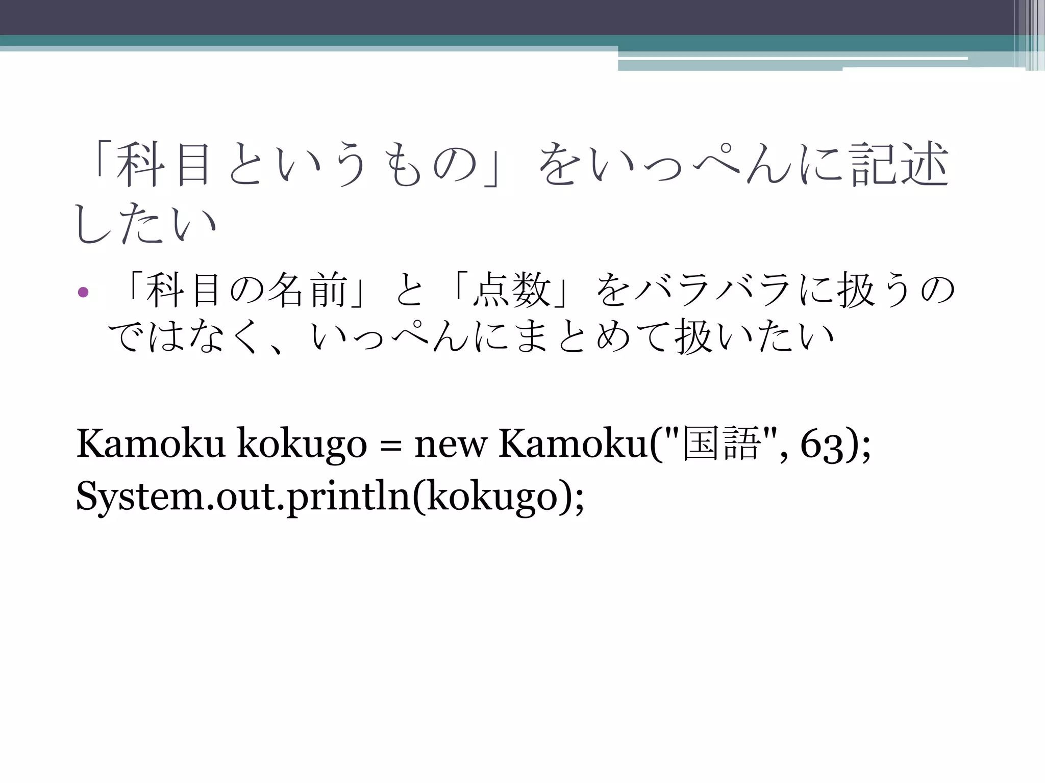 「科目というもの」をいっぺんに記述
したい
• 「科目の名前」と「点数」をバラバラに扱うの
ではなく、いっぺんにまとめて扱いたい

Kamoku kokugo = new Kamoku("国語", 63);
System.out.println(kokugo);

 