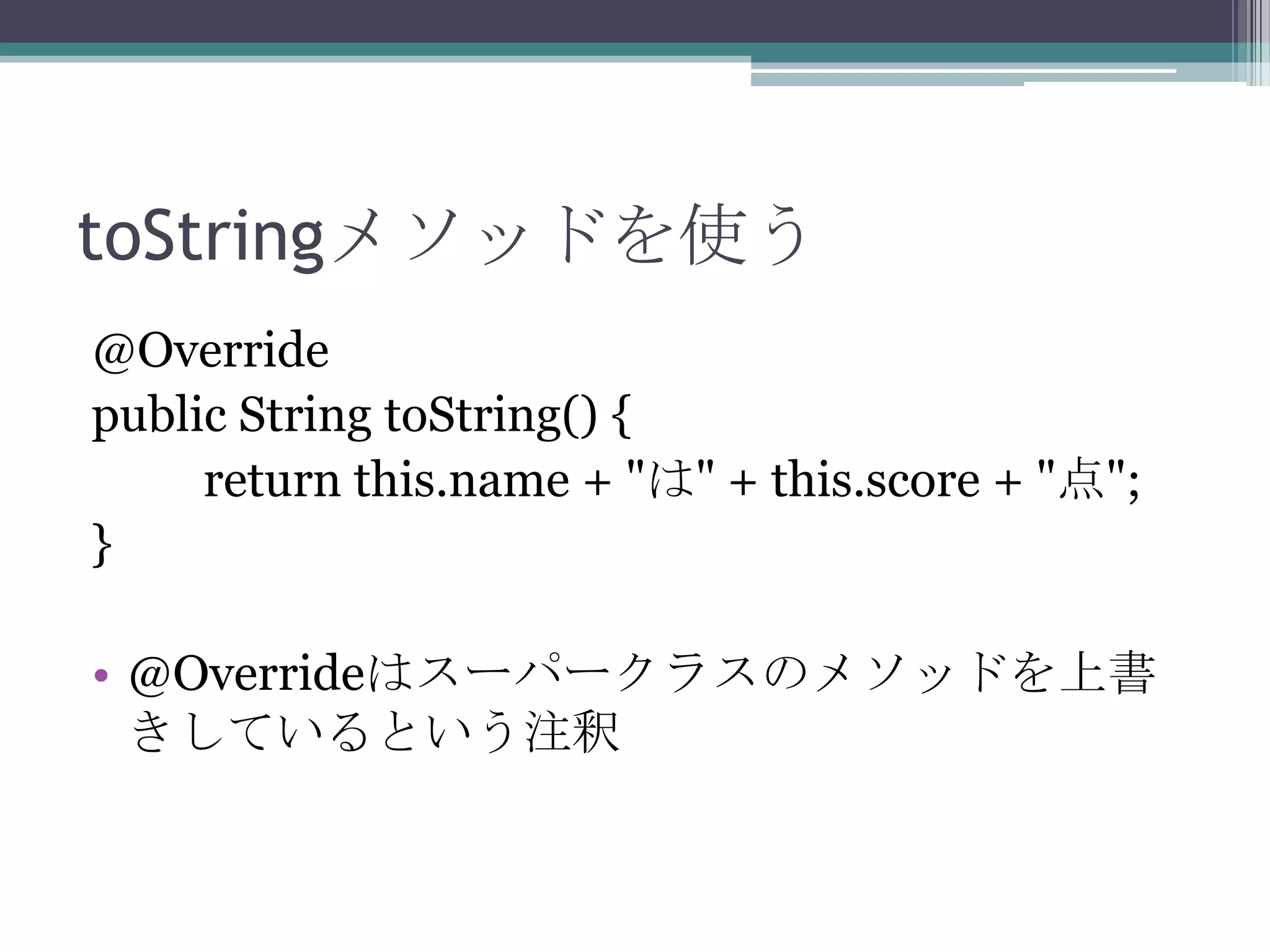 toStringメソッドを使う
@Override
public String toString() {
return this.name + "は" + this.score + "点";
}
• @Overrideはスーパークラスのメソッドを上書
きしているという注釈

 