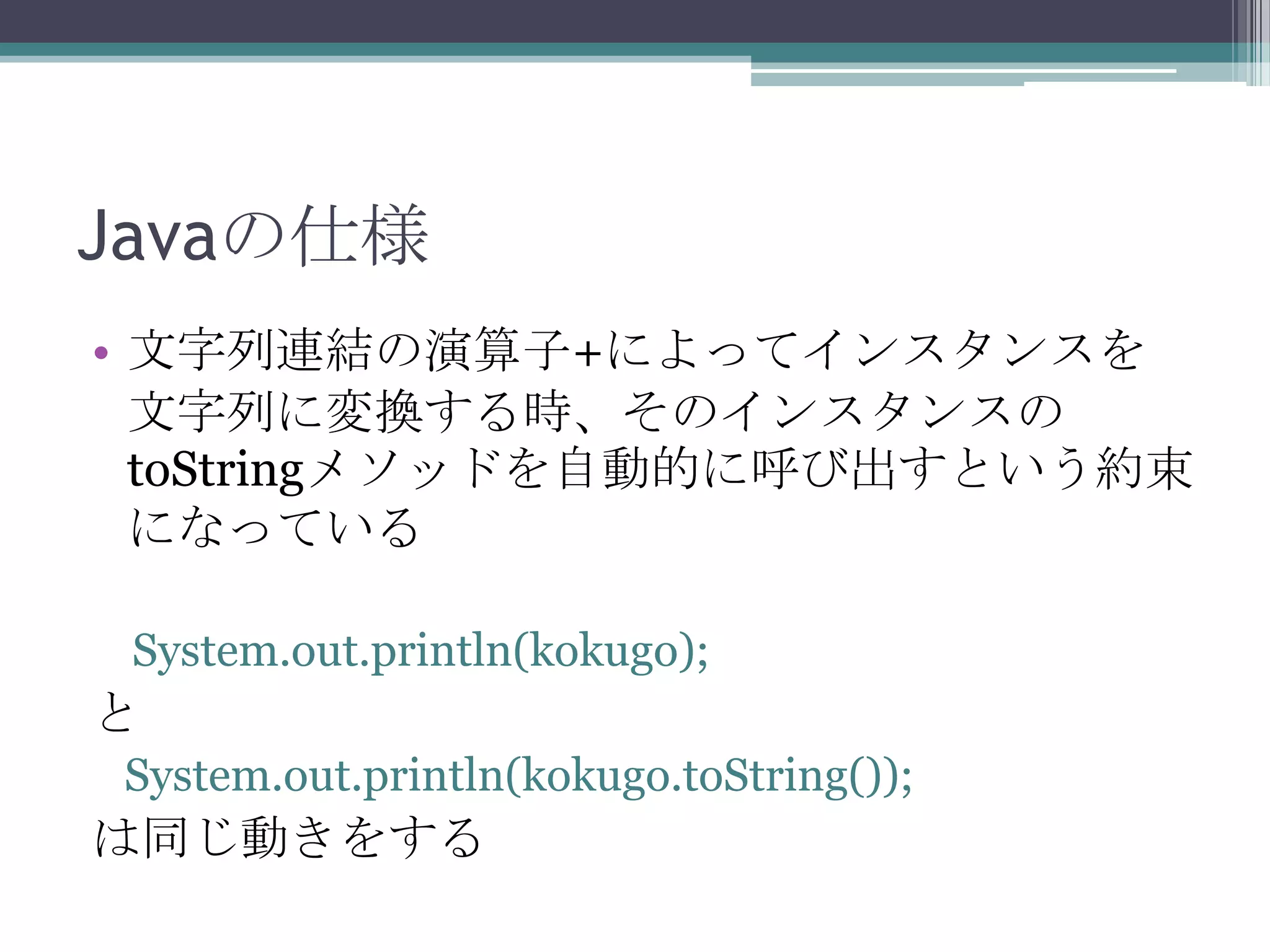 Javaの仕様
• 文字列連結の演算子+によってインスタンスを
文字列に変換する時、そのインスタンスの
toStringメソッドを自動的に呼び出すという約束
になっている
System.out.println(kokugo);

と
System.out.println(kokugo.toString());

は同じ動きをする

 