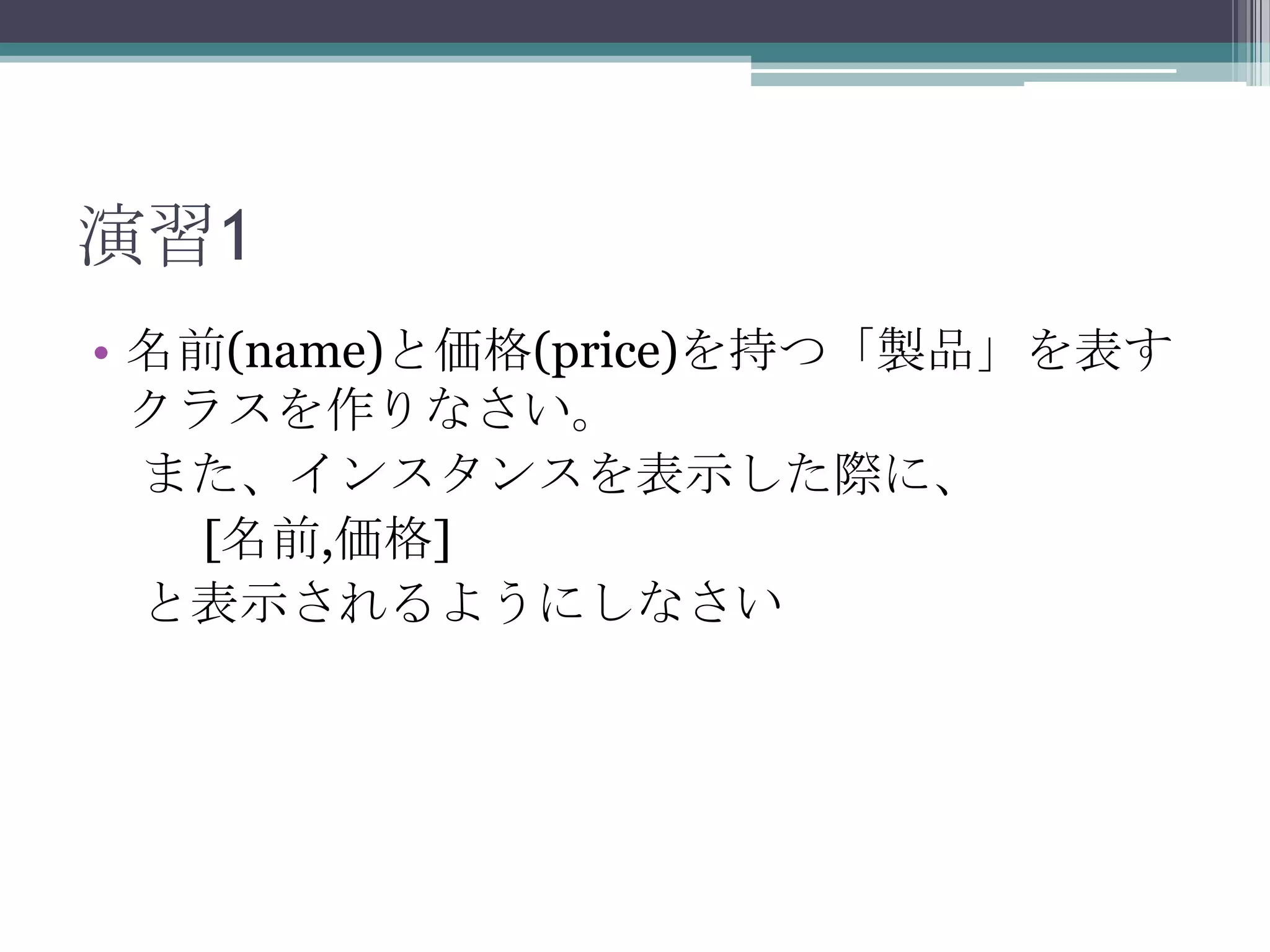 演習1
• 名前(name)と価格(price)を持つ「製品」を表す
クラスを作りなさい。
また、インスタンスを表示した際に、
[名前,価格]
と表示されるようにしなさい

 