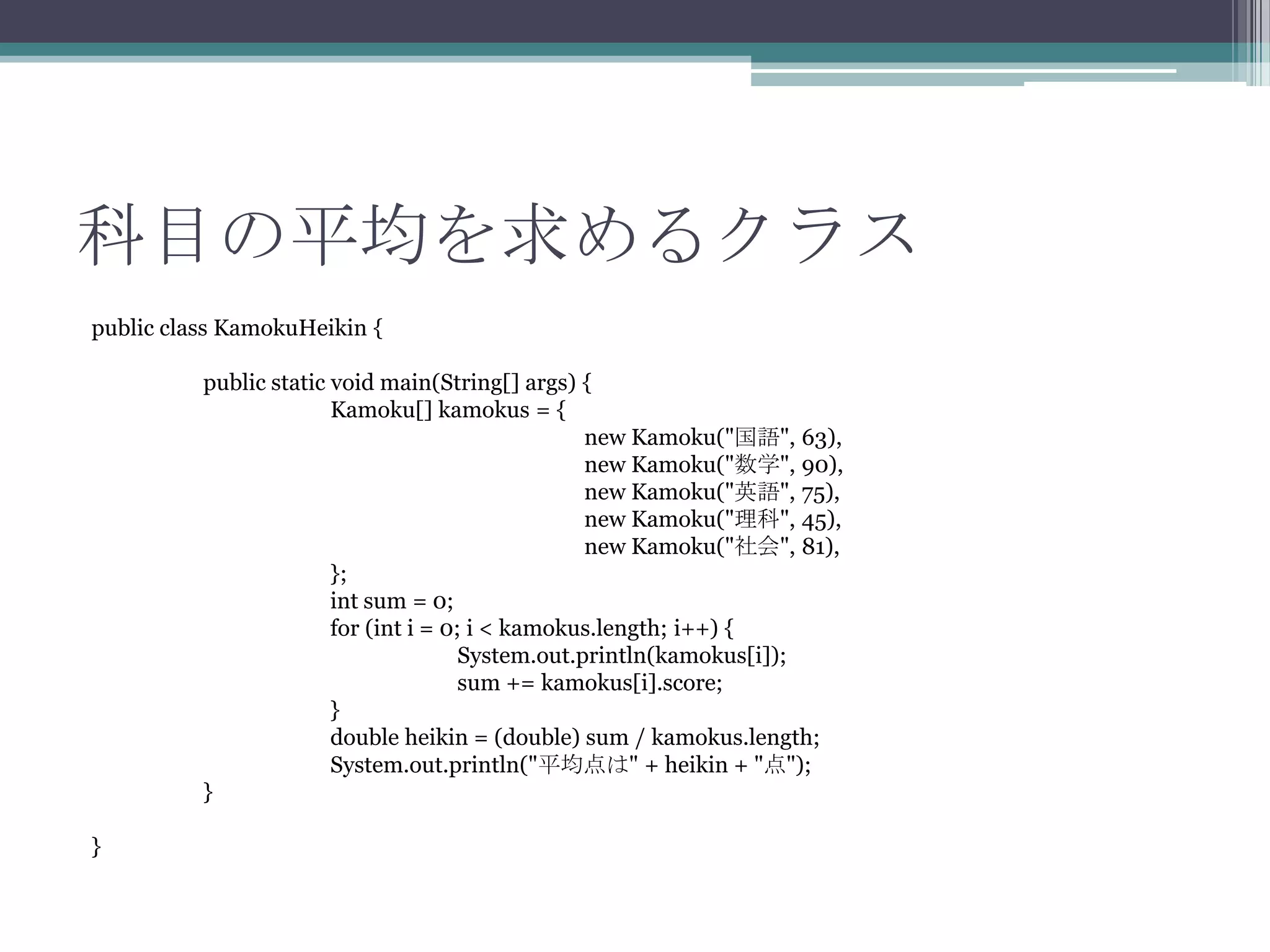 科目の平均を求めるクラス
public class KamokuHeikin {
public static void main(String[] args) {
Kamoku[] kamokus = {
new Kamoku("国語", 63),
new Kamoku("数学", 90),
new Kamoku("英語", 75),
new Kamoku("理科", 45),
new Kamoku("社会", 81),
};
int sum = 0;
for (int i = 0; i < kamokus.length; i++) {
System.out.println(kamokus[i]);
sum += kamokus[i].score;
}
double heikin = (double) sum / kamokus.length;
System.out.println("平均点は" + heikin + "点");
}
}

 