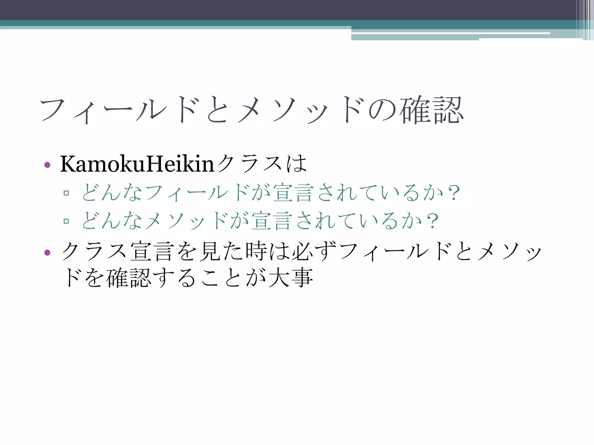 フィールドとメソッドの確認
• KamokuHeikinクラスは
▫ どんなフィールドが宣言されているか？
▫ どんなメソッドが宣言されているか？

• クラス宣言を見た時は必ずフィールドとメソッ
ドを確認することが大事

 