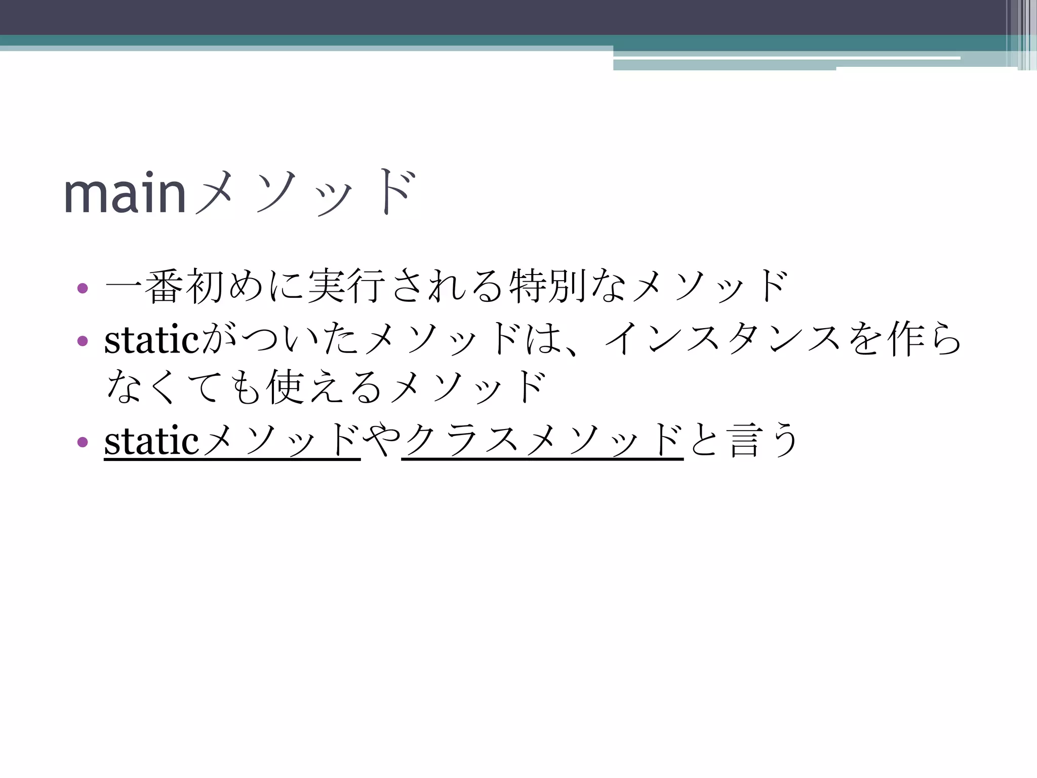 mainメソッド
• 一番初めに実行される特別なメソッド
• staticがついたメソッドは、インスタンスを作ら
なくても使えるメソッド
• staticメソッドやクラスメソッドと言う

 
