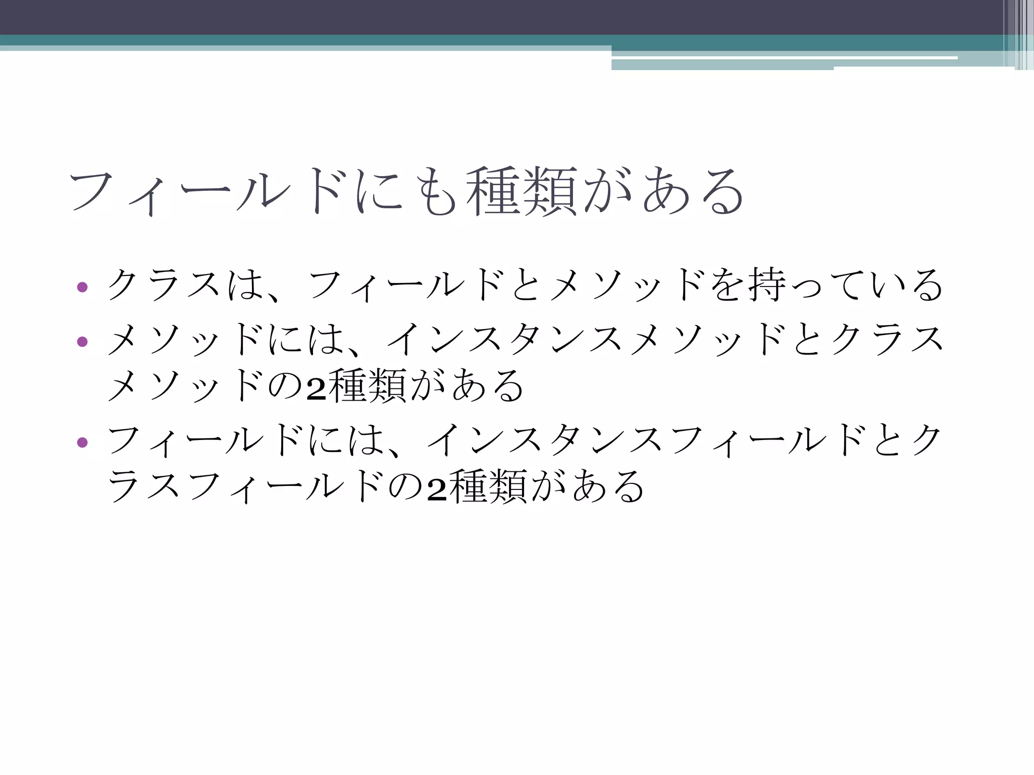 フィールドにも種類がある
• クラスは、フィールドとメソッドを持っている
• メソッドには、インスタンスメソッドとクラス
メソッドの2種類がある
• フィールドには、インスタンスフィールドとク
ラスフィールドの2種類がある

 